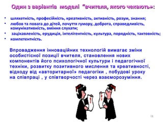 Один з варіантівОдин з варіантів моделмоделіі ““вчителвчителяя, якого чекають», якого чекають»::
• шляхетнiсть, професiйнiсть, креативнiсть, активнiсть, розум, знання;
• любов та повага до дiтей, почуття гумору, доброта, справедливiсть,
комунiкативнiсть, вмiння слухати;
• зацiкавленiсть, ерудицiя, iнтелiгентнiсть, культура, поряднiсть, тактовнiсть;
• компетентнiсть.
18
Впровадження інноваційних технологій вимагає зміни
особистісної позиції вчителя, становлення нових
компонентів його психологічної культури і педагогічної
техніки, розвитку позитивного мислення та креативності,
відходу від «авторитарної» педагогіки , побудові уроку
на співпраці , у співтворчості через взаєморозуміння.
 