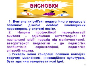 19
1. Вчитель як суб'єкт педагогічного процесу є
головною діючою особою інноваційних
перетворень у системі освіти.
2. Напрям професійної переорієнтації
вчителя – здійснення життєтворчої та
навчальної місії, перехід від маніпулятивної,
авторитарної педагогіки - до педагогіки
особистісно зорієнтованої, педагогіки
співробітництва.
3.Учитель нової генерації повинен володіти
творчим мисленням, інноваційною культурою,
бути здатним генерувати нові ідеї.
ВИСНОВКИВИСНОВКИ
 