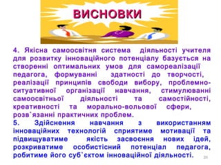20
4. Якісна самоосвітня система діяльності учителя
для розвитку інноваційного потенціалу базується на
створенні оптимальних умов для самореалізації
педагога, формуванні здатності до творчості,
реалізації принципів свободи вибору, проблемно-
ситуативної організації навчання, стимулюванні
самоосвітньої діяльності та самостійності,
креативності та морально-вольової сфери,
розв`язанні практичних проблем.
5. Здійснення навчання з використанням
інноваційних технологій сприятиме мотивації та
підвищуватиме якість засвоєння нових ідей,
розкриватиме особистісний потенціал педагога,
робитиме його суб`єктом інноваційної діяльності.
ВИСНОВКИВИСНОВКИ
 