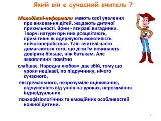 Який він є сучасний вчитель ?
Молодіжні-неформалиМолодіжні-неформали мають свої уявлення
про виховання дітей, жадають дитячої
прихильності. Вони - яскраві вигадники.
Творчі натури при них розцвітають,
примітивні ж одержують можливість
«нічогонеробства». Такі вчителі часто
домагаються того, що діти їм починають
довіряти більше, ніж батькам. Але
захоплення помітно
слабшає. Народна любов» дає збій, тому що
уроки нецікаві, по підручнику, нічого
сучасного,
екстремального, незрозуміле оцінювання,
відчуженість від учнів на уроках, нерозуміння
індивідуальних
психофізіологічних та емоційних особливостей
кожної дитини.
3
 
