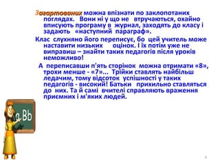 Загартованихагартованих можна впізнати по заклопотаних
поглядах. Вони ні у що не втручаються, охайно
вписують програму в журнал, заходять до класу і
задають «наступний параграф».
Клас слухняно його переписує, бо цей учитель може
наставити низьких оцінок. І їх потім уже не
виправиш – знайти таких педагогів після уроків
неможливо!
А переписавши п'ять сторінок можна отримати «8»,
трохи менше - «7»... Трійки ставлять найбільш
ледачим, тому відсоток успішності у таких
педагогів - високий! Батьки прихильно ставляться
до них. Та й самі вчителі справляють враження
приємних і м'яких людей.
4
 
