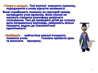 «Тигри в засідці».«Тигри в засідці». Такі вчителі смакують помилку,Такі вчителі смакують помилку,
породжуючи в учнях відчуття непевності.породжуючи в учнях відчуття непевності.
Вони сприймають помилку як черговий привідВони сприймають помилку як черговий привід
нагородити учня ярликом. Вони ніколи ненагородити учня ярликом. Вони ніколи не
зможуть створити атмосферу довірчогозможуть створити атмосферу довірчого
спілкування. Такі дії приводять дітей до острахуспілкування. Такі дії приводять дітей до остраху
дати неправильну відповідь, заважають вільнодати неправильну відповідь, заважають вільно
говорити, ведуть до психологічноїговорити, ведуть до психологічної
пригніченості.пригніченості.
«Байдужі»«Байдужі» -- найчастіше взагалі ігноруютьнайчастіше взагалі ігнорують
помилки учнів. Головне провести урокпомилки учнів. Головне провести урок
та виконати програму.та виконати програму.
5
 