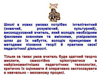8
Школі в нових умовах потрібенШколі в нових умовах потрібен інтелігентнийінтелігентний
(знаючий, розуміючий, культурний),(знаючий, розуміючий, культурний),
високодуховний вчитель, який володіє необхіднимвисокодуховний вчитель, який володіє необхідним
фаховими знаннями та вміннями, усвідомлюєфаховими знаннями та вміннями, усвідомлює
шлях до їх набуття, володіє принципами йшлях до їх набуття, володіє принципами й
методами пізнання теорії й практики своєїметодами пізнання теорії й практики своєї
педагогічної діяльності.педагогічної діяльності.
Тільки за таких умов вчитель буде здатний творчоТільки за таких умов вчитель буде здатний творчо
мислити, самостійно орієнтуватися вмислити, самостійно орієнтуватися в
найрізноманітніших педагогічних технологіях,найрізноманітніших педагогічних технологіях,
критично їх оцінювати й оперативно застосовуватикритично їх оцінювати й оперативно застосовувати
в навчально - виховному процесі.в навчально - виховному процесі.
 