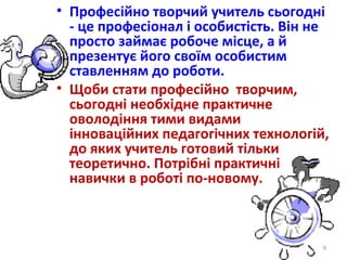 • Професійно творчий учитель сьогодні
- це професіонал і особистість. Він не
просто займає робоче місце, а й
презентує його своїм особистим
ставленням до роботи.
• Щоби стати професійно творчим,
сьогодні необхідне практичне
оволодіння тими видами
інноваційних педагогічних технологій,
до яких учитель готовий тільки
теоретично. Потрібні практичні
навички в роботі по-новому.
9
 