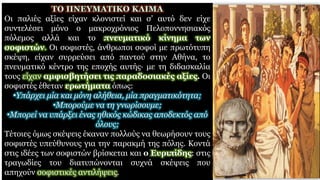 Οι παλιές αξίες είχαν κλονιστεί και σ’ αυτό δεν είχε
συντελέσει μόνο ο μακροχρόνιος Πελοποννησιακός
πόλεμος αλλά και το πνευματικό κίνημα των
σοφιστών. Οι σοφιστές, άνθρωποι σοφοί με πρωτότυπη
σκέψη, είχαν συρρεύσει από παντού στην Αθήνα, το
πνευματικό κέντρο της εποχής αυτής· με τη διδασκαλία
τους είχαν αμφισβητήσει τις παραδοσιακές αξίες. Οι
σοφιστές έθεταν ερωτήματα όπως:
•Yπάρχει μία και μόνη αλήθεια, μία πραγματικότητα;
•Μπορούμε να τη γνωρίσουμε;
•Μπορεί να υπάρξει ένας ηθικός κώδικας αποδεκτός από
όλους;
Τέτοιες όμως σκέψεις έκαναν πολλούς να θεωρήσουν τους
σοφιστές υπεύθυνους για την παρακμή της πόλης. Κοντά
στις ιδέες των σοφιστών βρίσκεται και ο Ευριπίδης: στις
τραγωδίες του διατυπώνονται συχνά σκέψεις που
απηχούν σοφιστικές αντιλήψεις.
 