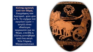 Ζωγράφος του
Λουτρού, 420-410
π.Χ. Το σχήμα του
αγγείου (ωόν =
αυγό) είναι
ιδιαίτερα
ταιριαστό για το
θέμα, επειδή η
Ελένη γεννήθηκε
από ένα αυγό.
Νέα Υόρκη,
Μητροπολιτικό
 