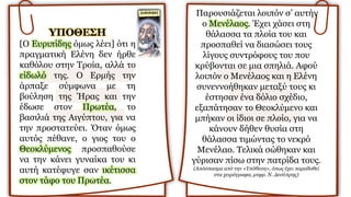 YΠOΘEΣH
[O Ευριπίδης όμως λέει] ότι η
πραγματική Ελένη δεν ήρθε
καθόλου στην Τροία, αλλά το
είδωλό της. O Ερμής την
άρπαξε σύμφωνα με τη
βούληση της Ήρας και την
έδωσε στον Πρωτέα, το
βασιλιά της Αιγύπτου, για να
την προστατεύει. Όταν όμως
αυτός πέθανε, ο γιος του ο
Θεοκλύμενος προσπαθούσε
να την κάνει γυναίκα του κι
αυτή κατέφυγε σαν ικέτισσα
στον τάφο του Πρωτέα.
Παρουσιάζεται λοιπόν σ’ αυτήν
ο Μενέλαος. Έχει χάσει στη
θάλασσα τα πλοία του και
προσπαθεί να διασώσει τους
λίγους συντρόφους του που
κρύβονται σε μια σπηλιά. Αφού
λοιπόν ο Mενέλαος και η Eλένη
συνεννοήθηκαν μεταξύ τους κι
έστησαν ένα δόλιο σχέδιο,
εξαπάτησαν το Θεοκλύμενο και
μπήκαν οι ίδιοι σε πλοίο, για να
κάνουν δήθεν θυσία στη
θάλασσα τιμώντας το νεκρό
Μενέλαο. Τελικά σώθηκαν και
γύρισαν πίσω στην πατρίδα τους.
(Aπόσπασμα από την «Yπόθεση», όπως έχει παραδοθεί
στα χειρόγραφα, μτφρ. Ν. Δεσύπρης)
 