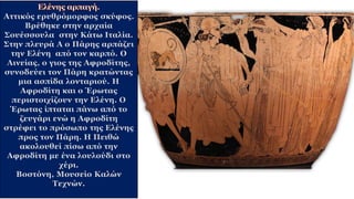 Αττικός ερυθρόμορφος σκύφος.
Βρέθηκε στην αρχαία
Σουέσσουλα στην Κάτω Ιταλία.
Στην πλευρά Α ο Πάρης αρπάζει
την Ελένη από τον καρπό. Ο
Αινείας, ο γιος της Αφροδίτης,
συνοδεύει τον Πάρη κρατώντας
μια ασπίδα λονταριού. Η
Αφροδίτη και ο Έρωτας
περιστοιχίζουν την Ελένη. Ο
Έρωτας ίπταται πάνω από το
ζευγάρι ενώ η Αφροδίτη
στρέφει το πρόσωπο της Ελένης
προς τον Πάρη. Η Πειθώ
ακολουθεί πίσω από την
Αφροδίτη με ένα λουλούδι στο
χέρι.
Βοστόνη, Μουσείο Καλών
Τεχνών.
 