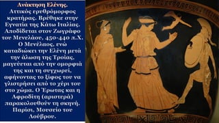 Αττικός ερυθρόμορφος
κρατήρας. Βρέθηκε στην
Εγνατία της Κάτω Ιταλίας.
Αποδίδεται στον Ζωγράφο
του Μενελάου, 450-440 π.Χ.
Ο Μενέλαος, ενώ
καταδιώκει την Ελένη μετά
την άλωση της Τροίας,
μαγεύεται από την ομορφιά
της και τη συγχωρεί,
αφήνοντας το ξίφος του να
γλιστρήσει από το χέρι του
στο χώμα. Ο Έρωτας και η
Αφροδίτη (αριστερά)
παρακολουθούν τη σκηνή.
Παρίσι, Μουσείο του
Λούβρου.
 