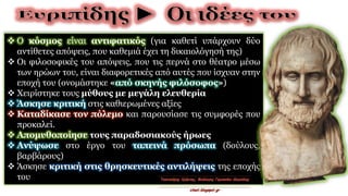  Ο κόσμος είναι αντιφατικός (για καθετί υπάρχουν δύο
αντίθετες απόψεις, που καθεμιά έχει τη δικαιολόγησή της)
 Οι φιλοσοφικές του απόψεις, που τις περνά στο θέατρο μέσω
των ηρώων του, είναι διαφορετικές από αυτές που ίσχυαν στην
εποχή του (ονομάστηκε «από σκηνής φιλόσοφος»)
 Χειρίστηκε τους μύθους με μεγάλη ελευθερία
 Άσκησε κριτική στις καθιερωμένες αξίες
 Καταδίκασε τον πόλεμο και παρουσίασε τις συμφορές που
προκαλεί.
 Απομυθοποίησε τους παραδοσιακούς ήρωες
 Ανύψωσε στο έργο του ταπεινά πρόσωπα (δούλους,
βαρβάρους)
 Άσκησε κριτική στις θρησκευτικές αντιλήψεις της εποχής
του
 