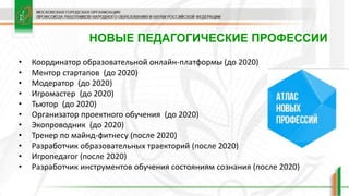 НОВЫЕ ПЕДАГОГИЧЕСКИЕ ПРОФЕССИИ
• Координатор образовательной онлайн-платформы (до 2020)
• Ментор стартапов (до 2020)
• Модератор (до 2020)
• Игромастер (до 2020)
• Тьютор (до 2020)
• Организатор проектного обучения (до 2020)
• Экопроводник (до 2020)
• Тренер по майнд-фитнесу (после 2020)
• Разработчик образовательных траекторий (после 2020)
• Игропедагог (после 2020)
• Разработчик инструментов обучения состояниям сознания (после 2020)
 