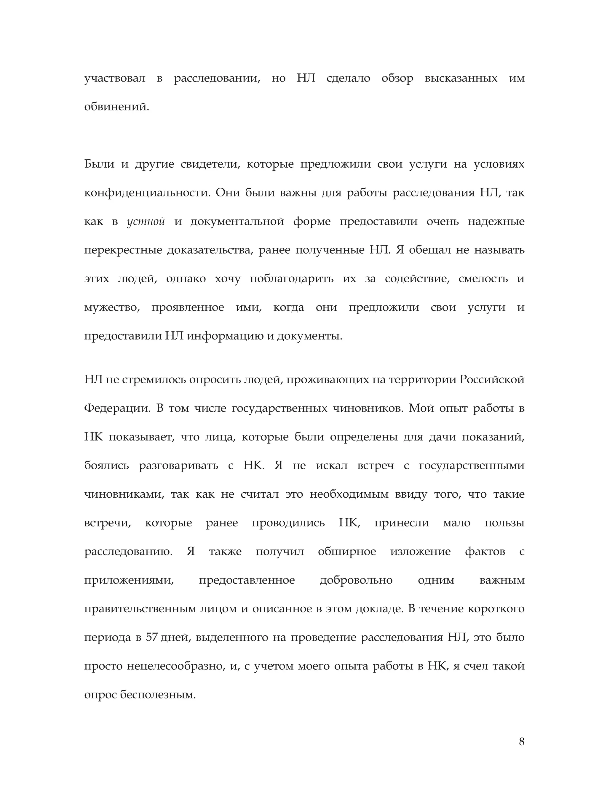 8
участвовал в расследовании, но НЛ сделало обзор высказанных им
обвинений.
Были и другие свидетели, которые предложили свои услуги на условиях
конфиденциальности. Они были важны для работы расследования НЛ, так
как в устной и документальной форме предоставили очень надежные
перекрестные доказательства, ранее полученные НЛ. Я обещал не называть
этих людей, однако хочу поблагодарить их за содействие, смелость и
мужество, проявленное ими, когда они предложили свои услуги и
предоставили НЛ информацию и документы.
НЛ не стремилось опросить людей, проживающих на территории Российской
Федерации. В том числе государственных чиновников. Мой опыт работы в
НК показывает, что лица, которые были определены для дачи показаний,
боялись разговаривать с НК. Я не искал встреч с государственными
чиновниками, так как не считал это необходимым ввиду того, что такие
встречи, которые ранее проводились НК, принесли мало пользы
расследованию. Я также получил обширное изложение фактов с
приложениями, предоставленное добровольно одним важным
правительственным лицом и описанное в этом докладе. В течение короткого
периода в 57 дней, выделенного на проведение расследования НЛ, это было
просто нецелесообразно, и, с учетом моего опыта работы в НК, я счел такой
опрос бесполезным.
 