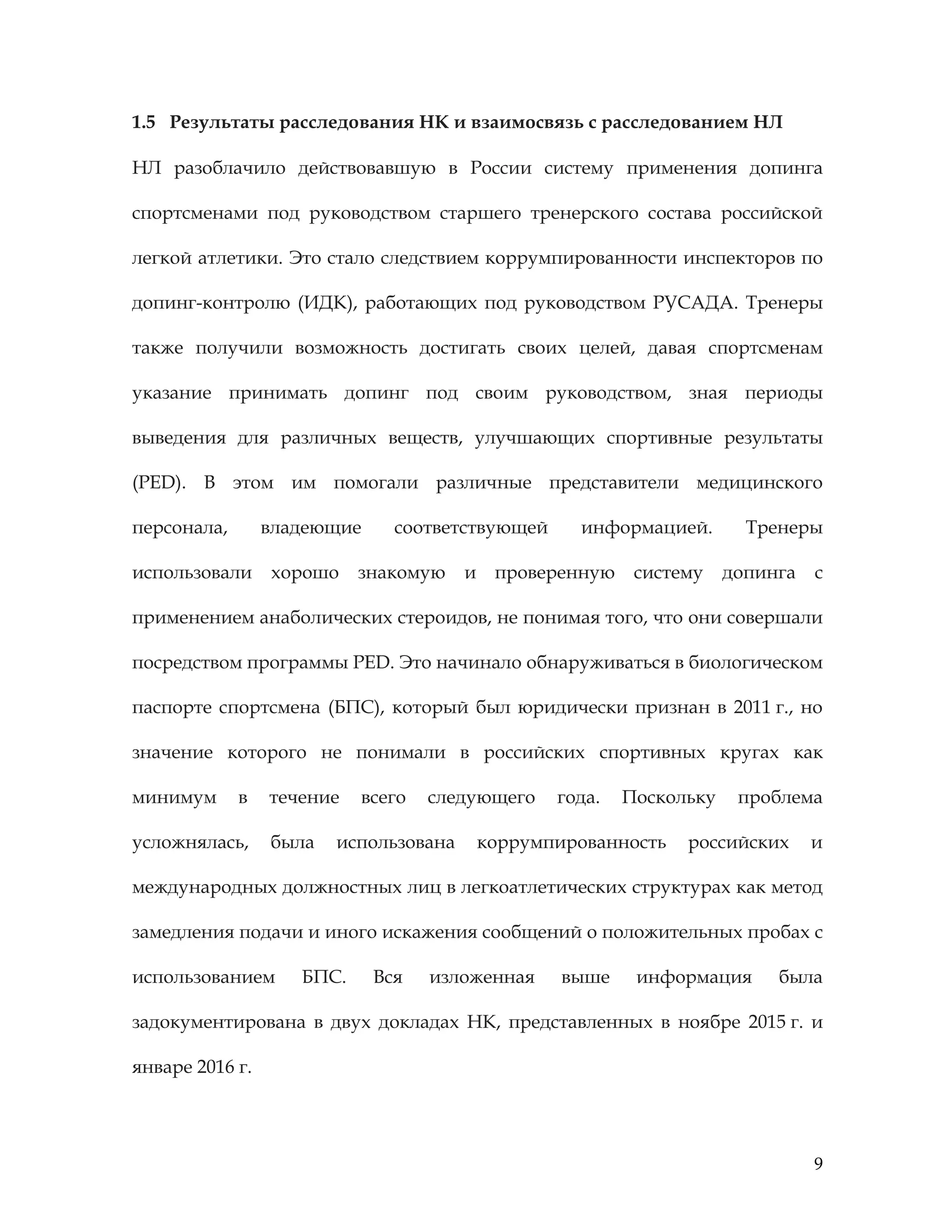 9
1.5 Результаты расследования НК и взаимосвязь с расследованием НЛ
НЛ разоблачило действовавшую в России систему применения допинга
спортсменами под руководством старшего тренерского состава российской
легкой атлетики. Это стало следствием коррумпированности инспекторов по
допинг-контролю (ИДК), работающих под руководством РУСАДА. Тренеры
также получили возможность достигать своих целей, давая спортсменам
указание принимать допинг под своим руководством, зная периоды
выведения для различных веществ, улучшающих спортивные результаты
(PED). В этом им помогали различные представители медицинского
персонала, владеющие соответствующей информацией. Тренеры
использовали хорошо знакомую и проверенную систему допинга с
применением анаболических стероидов, не понимая того, что они совершали
посредством программы PED. Это начинало обнаруживаться в биологическом
паспорте спортсмена (БПС), который был юридически признан в 2011 г., но
значение которого не понимали в российских спортивных кругах как
минимум в течение всего следующего года. Поскольку проблема
усложнялась, была использована коррумпированность российских и
международных должностных лиц в легкоатлетических структурах как метод
замедления подачи и иного искажения сообщений о положительных пробах с
использованием БПС. Вся изложенная выше информация была
задокументирована в двух докладах НК, представленных в ноябре 2015 г. и
январе 2016 г.
 