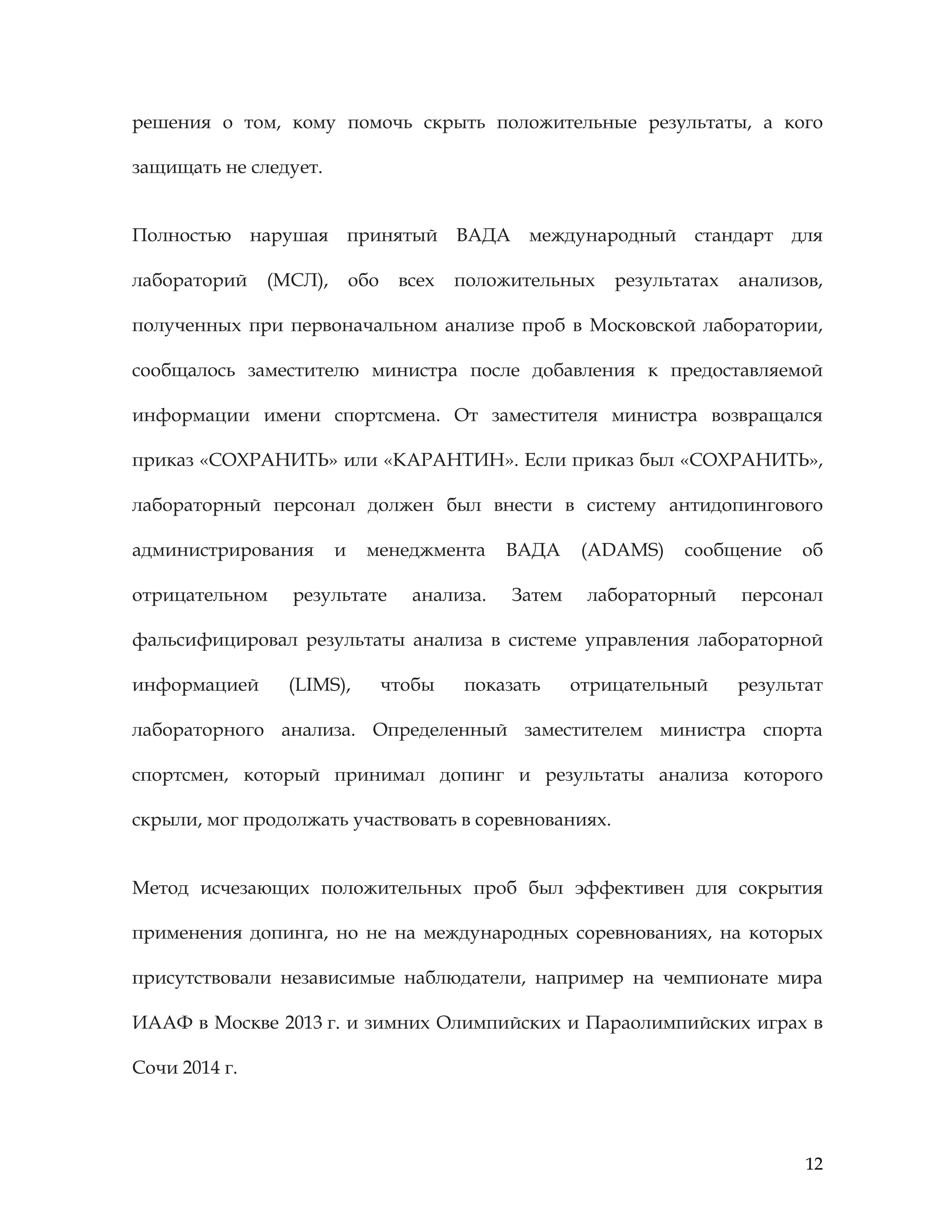 12
решения о том, кому помочь скрыть положительные результаты, а кого
защищать не следует.
Полностью нарушая принятый ВАДА международный стандарт для
лабораторий (МСЛ), обо всех положительных результатах анализов,
полученных при первоначальном анализе проб в Московской лаборатории,
сообщалось заместителю министра после добавления к предоставляемой
информации имени спортсмена. От заместителя министра возвращался
приказ «СОХРАНИТЬ» или «КАРАНТИН». Если приказ был «СОХРАНИТЬ»,
лабораторный персонал должен был внести в систему антидопингового
администрирования и менеджмента ВАДА (ADAMS) сообщение об
отрицательном результате анализа. Затем лабораторный персонал
фальсифицировал результаты анализа в системе управления лабораторной
информацией (LIMS), чтобы показать отрицательный результат
лабораторного анализа. Определенный заместителем министра спорта
спортсмен, который принимал допинг и результаты анализа которого
скрыли, мог продолжать участвовать в соревнованиях.
Метод исчезающих положительных проб был эффективен для сокрытия
применения допинга, но не на международных соревнованиях, на которых
присутствовали независимые наблюдатели, например на чемпионате мира
ИААФ в Москве 2013 г. и зимних Олимпийских и Параолимпийских играх в
Сочи 2014 г.
 