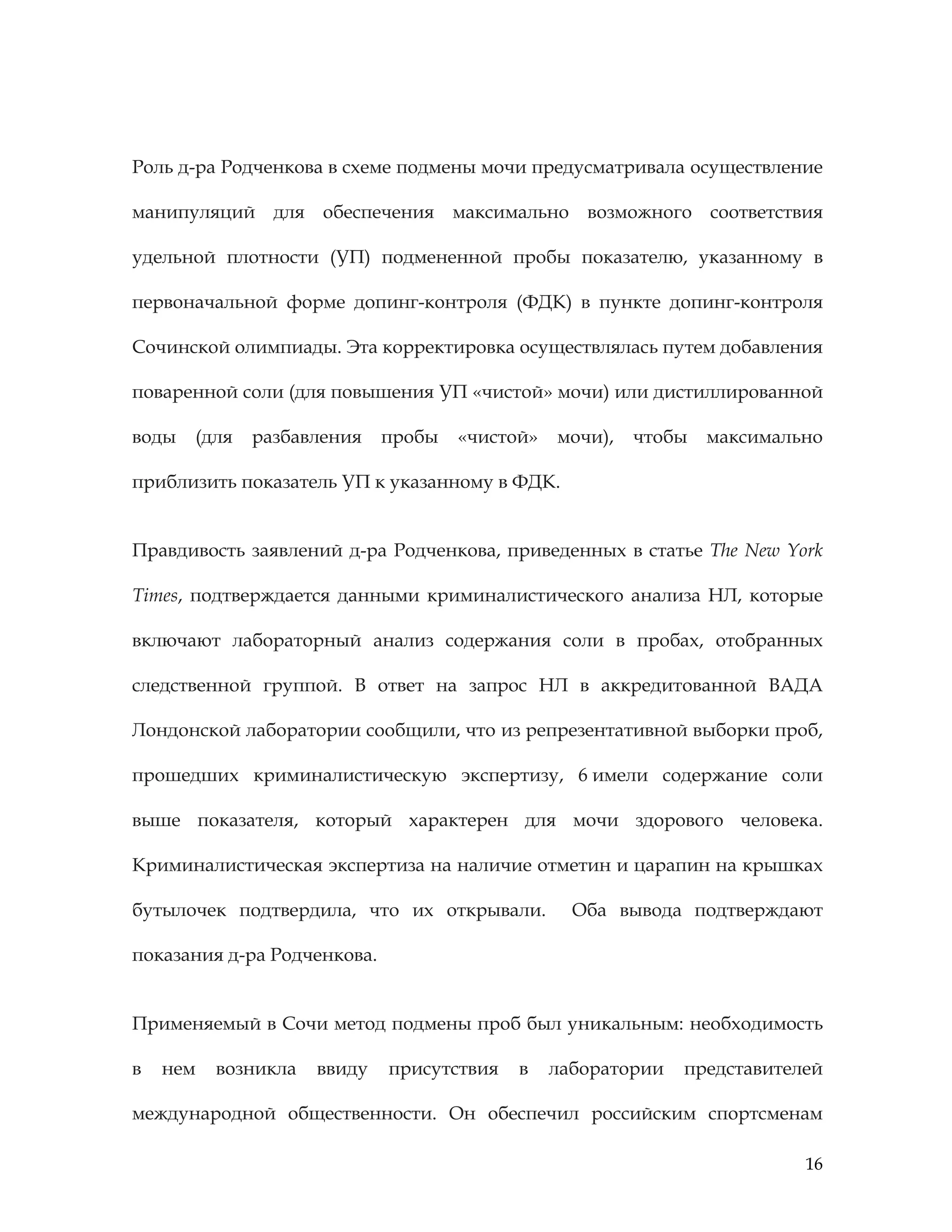 16
Роль д-ра Родченкова в схеме подмены мочи предусматривала осуществление
манипуляций для обеспечения максимально возможного соответствия
удельной плотности (УП) подмененной пробы показателю, указанному в
первоначальной форме допинг-контроля (ФДК) в пункте допинг-контроля
Сочинской олимпиады. Эта корректировка осуществлялась путем добавления
поваренной соли (для повышения УП «чистой» мочи) или дистиллированной
воды (для разбавления пробы «чистой» мочи), чтобы максимально
приблизить показатель УП к указанному в ФДК.
Правдивость заявлений д-ра Родченкова, приведенных в статье The New York
Times, подтверждается данными криминалистического анализа НЛ, которые
включают лабораторный анализ содержания соли в пробах, отобранных
следственной группой. В ответ на запрос НЛ в аккредитованной ВАДА
Лондонской лаборатории сообщили, что из репрезентативной выборки проб,
прошедших криминалистическую экспертизу, 6 имели содержание соли
выше показателя, который характерен для мочи здорового человека.
Криминалистическая экспертиза на наличие отметин и царапин на крышках
бутылочек подтвердила, что их открывали. Оба вывода подтверждают
показания д-ра Родченкова.
Применяемый в Сочи метод подмены проб был уникальным: необходимость
в нем возникла ввиду присутствия в лаборатории представителей
международной общественности. Он обеспечил российским спортсменам
 