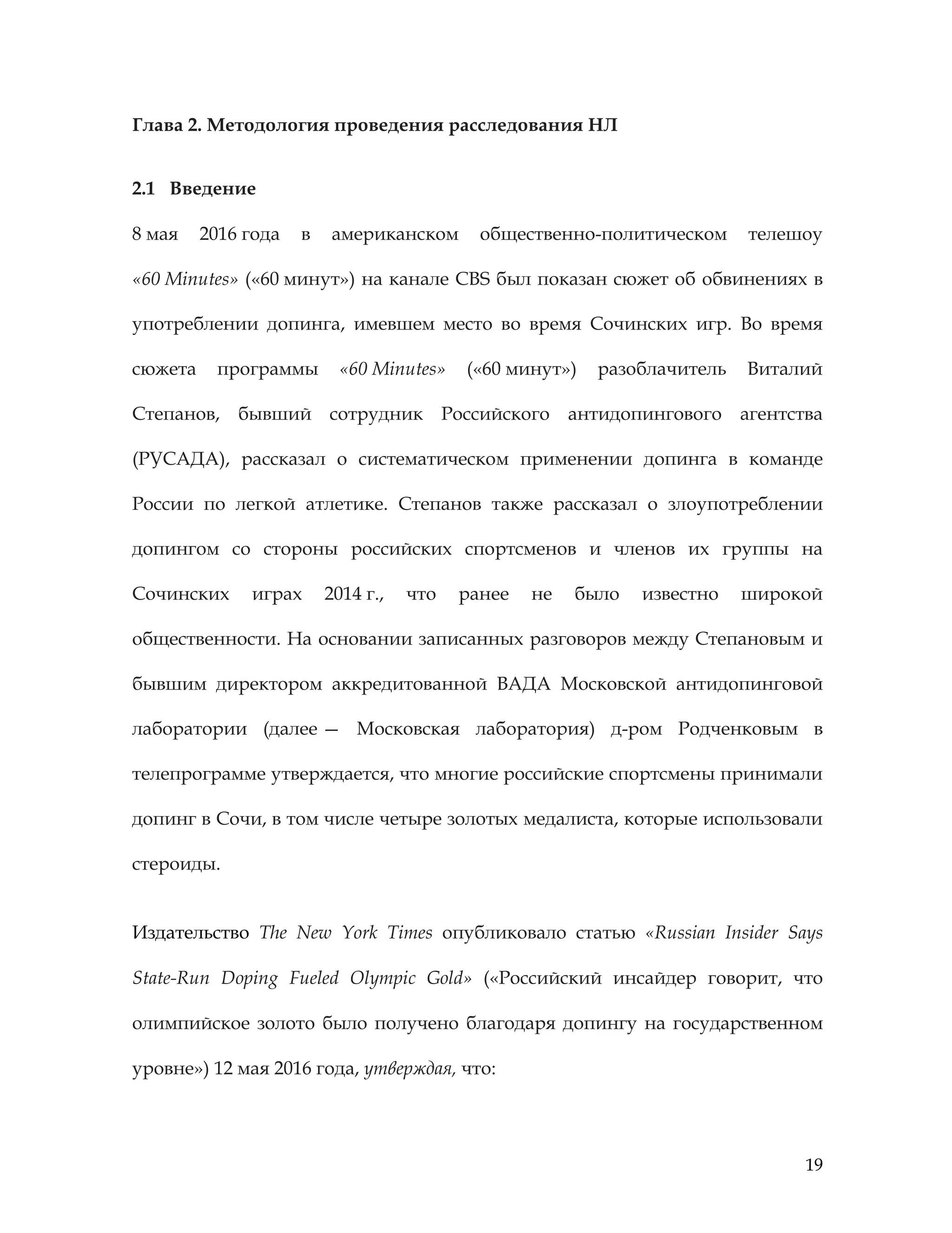 19
Глава 2. Методология проведения расследования НЛ
2.1 Введение
8 мая 2016 года в американском общественно-политическом телешоу
«60 Minutes» («60 минут») на канале CBS был показан сюжет об обвинениях в
употреблении допинга, имевшем место во время Сочинских игр. Во время
сюжета программы «60 Minutes» («60 минут») разоблачитель Виталий
Степанов, бывший сотрудник Российского антидопингового агентства
(РУСАДА), рассказал о систематическом применении допинга в команде
России по легкой атлетике. Степанов также рассказал о злоупотреблении
допингом со стороны российских спортсменов и членов их группы на
Сочинских играх 2014 г., что ранее не было известно широкой
общественности. На основании записанных разговоров между Степановым и
бывшим директором аккредитованной ВАДА Московской антидопинговой
лаборатории (далее — Московская лаборатория) д-ром Родченковым в
телепрограмме утверждается, что многие российские спортсмены принимали
допинг в Сочи, в том числе четыре золотых медалиста, которые использовали
стероиды.
Издательство The New York Times опубликовало статью «Russian Insider Says
State-Run Doping Fueled Olympic Gold» («Российский инсайдер говорит, что
олимпийское золото было получено благодаря допингу на государственном
уровне») 12 мая 2016 года, утверждая, что:
 