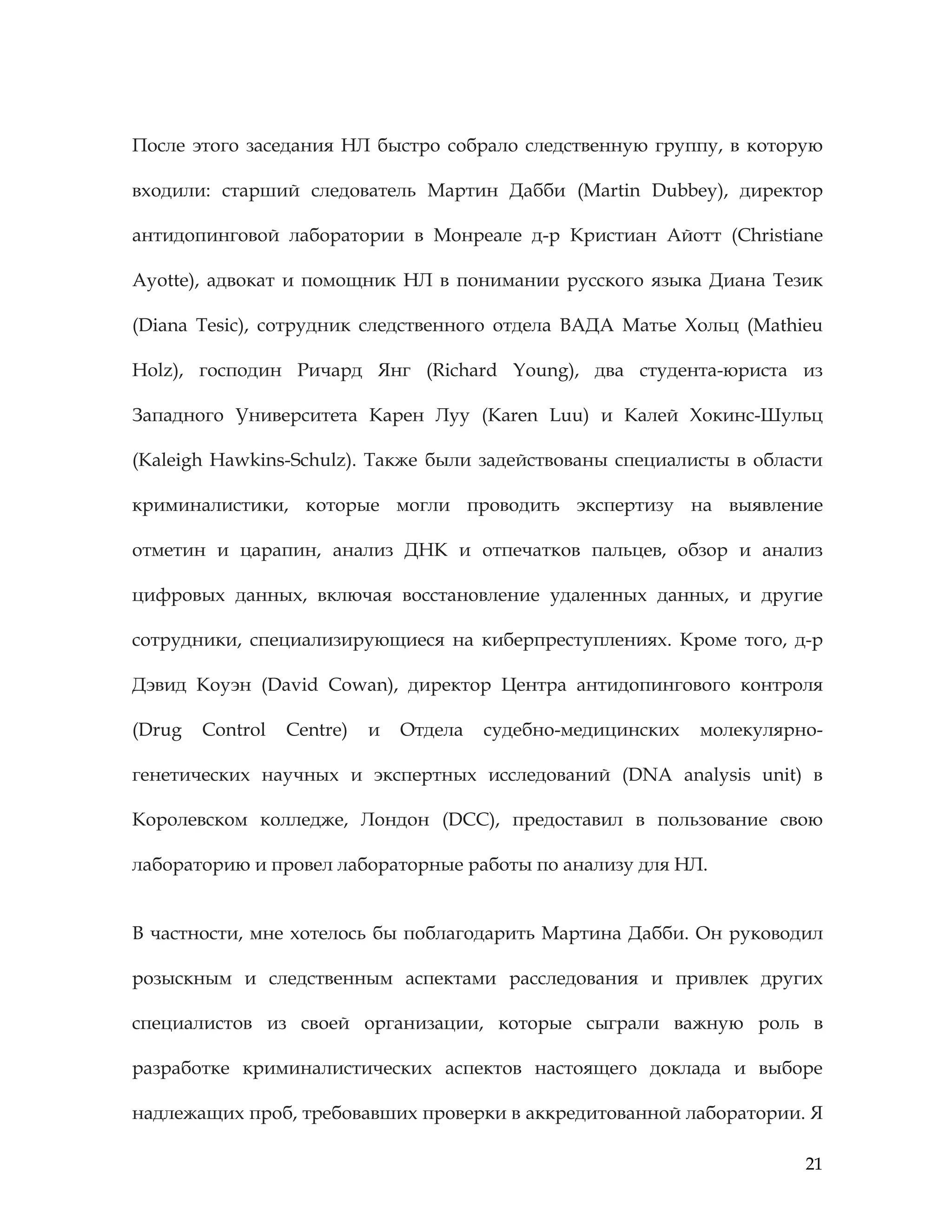 21
После этого заседания НЛ быстро собрало следственную группу, в которую
входили: старший следователь Мартин Дабби (Martin Dubbey), директор
антидопинговой лаборатории в Монреале д-р Кристиан Айотт (Christiane
Ayotte), адвокат и помощник НЛ в понимании русского языка Диана Тезик
(Diana Tesic), сотрудник следственного отдела ВАДА Матье Хольц (Mathieu
Holz), господин Ричард Янг (Richard Young), два студента-юриста из
Западного Университета Карен Луу (Karen Luu) и Калей Хокинс-Шульц
(Kaleigh Hawkins-Schulz). Также были задействованы специалисты в области
криминалистики, которые могли проводить экспертизу на выявление
отметин и царапин, анализ ДНК и отпечатков пальцев, обзор и анализ
цифровых данных, включая восстановление удаленных данных, и другие
сотрудники, специализирующиеся на киберпреступлениях. Кроме того, д-р
Дэвид Коуэн (David Cowan), директор Центра антидопингового контроля
(Drug Control Centre) и Отдела судебно-медицинских молекулярно-
генетических научных и экспертных исследований (DNA analysis unit) в
Королевском колледже, Лондон (DCC), предоставил в пользование свою
лабораторию и провел лабораторные работы по анализу для НЛ.
В частности, мне хотелось бы поблагодарить Мартина Дабби. Он руководил
розыскным и следственным аспектами расследования и привлек других
специалистов из своей организации, которые сыграли важную роль в
разработке криминалистических аспектов настоящего доклада и выборе
надлежащих проб, требовавших проверки в аккредитованной лаборатории. Я
 