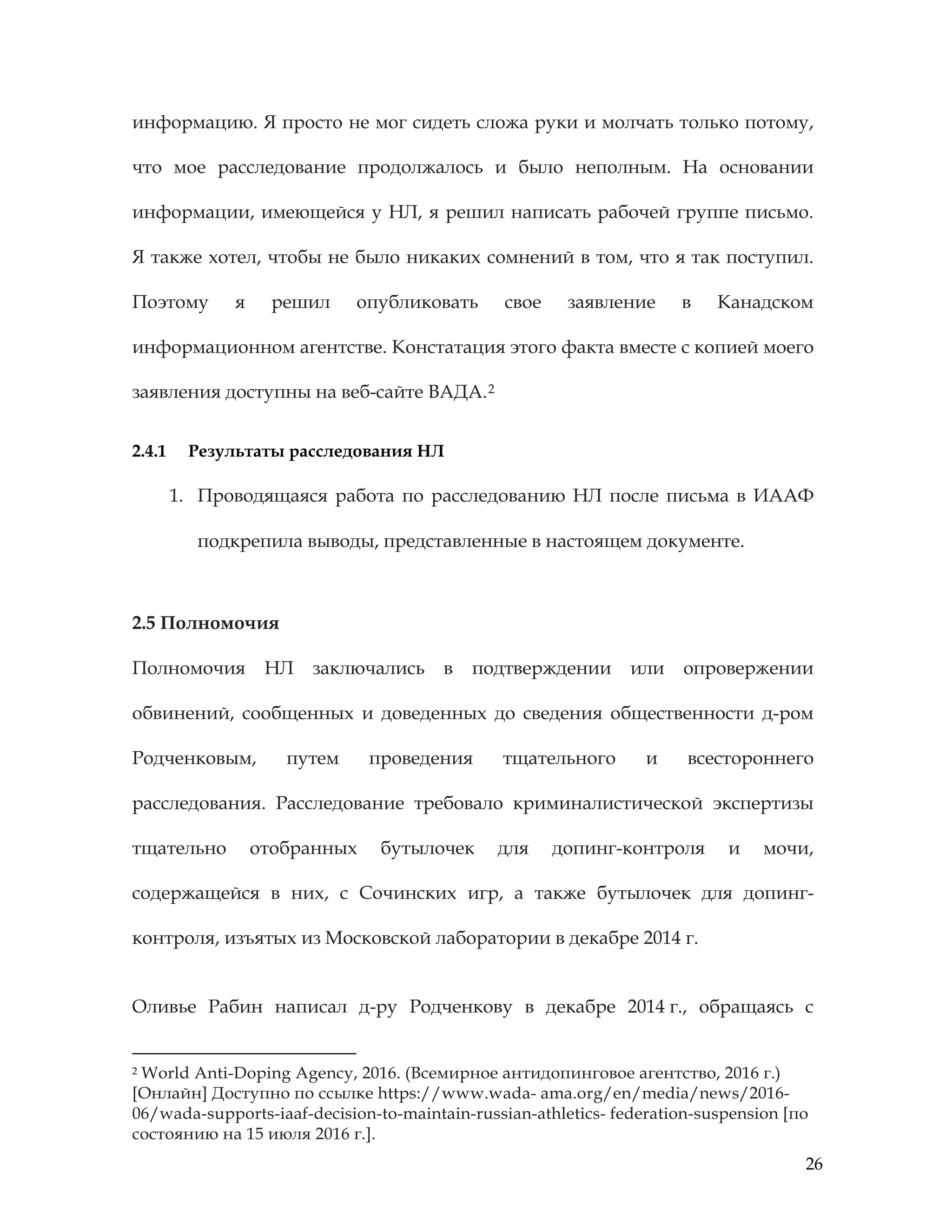 26
информацию. Я просто не мог сидеть сложа руки и молчать только потому,
что мое расследование продолжалось и было неполным. На основании
информации, имеющейся у НЛ, я решил написать рабочей группе письмо.
Я также хотел, чтобы не было никаких сомнений в том, что я так поступил.
Поэтому я решил опубликовать свое заявление в Канадском
информационном агентстве. Констатация этого факта вместе с копией моего
заявления доступны на веб-сайте ВАДА.2
2.4.1 Результаты расследования НЛ
1. Проводящаяся работа по расследованию НЛ после письма в ИААФ
подкрепила выводы, представленные в настоящем документе.
2.5 Полномочия
Полномочия НЛ заключались в подтверждении или опровержении
обвинений, сообщенных и доведенных до сведения общественности д-ром
Родченковым, путем проведения тщательного и всестороннего
расследования. Расследование требовало криминалистической экспертизы
тщательно отобранных бутылочек для допинг-контроля и мочи,
содержащейся в них, с Сочинских игр, а также бутылочек для допинг-
контроля, изъятых из Московской лаборатории в декабре 2014 г.
Оливье Рабин написал д-ру Родченкову в декабре 2014 г., обращаясь с
2 World Anti-Doping Agency, 2016. (Всемирное антидопинговое агентство, 2016 г.)
[Онлайн] Доступно по ссылке https://www.wada- ama.org/en/media/news/2016-
06/wada-supports-iaaf-decision-to-maintain-russian-athletics- federation-suspension [по
состоянию на 15 июля 2016 г.].
 