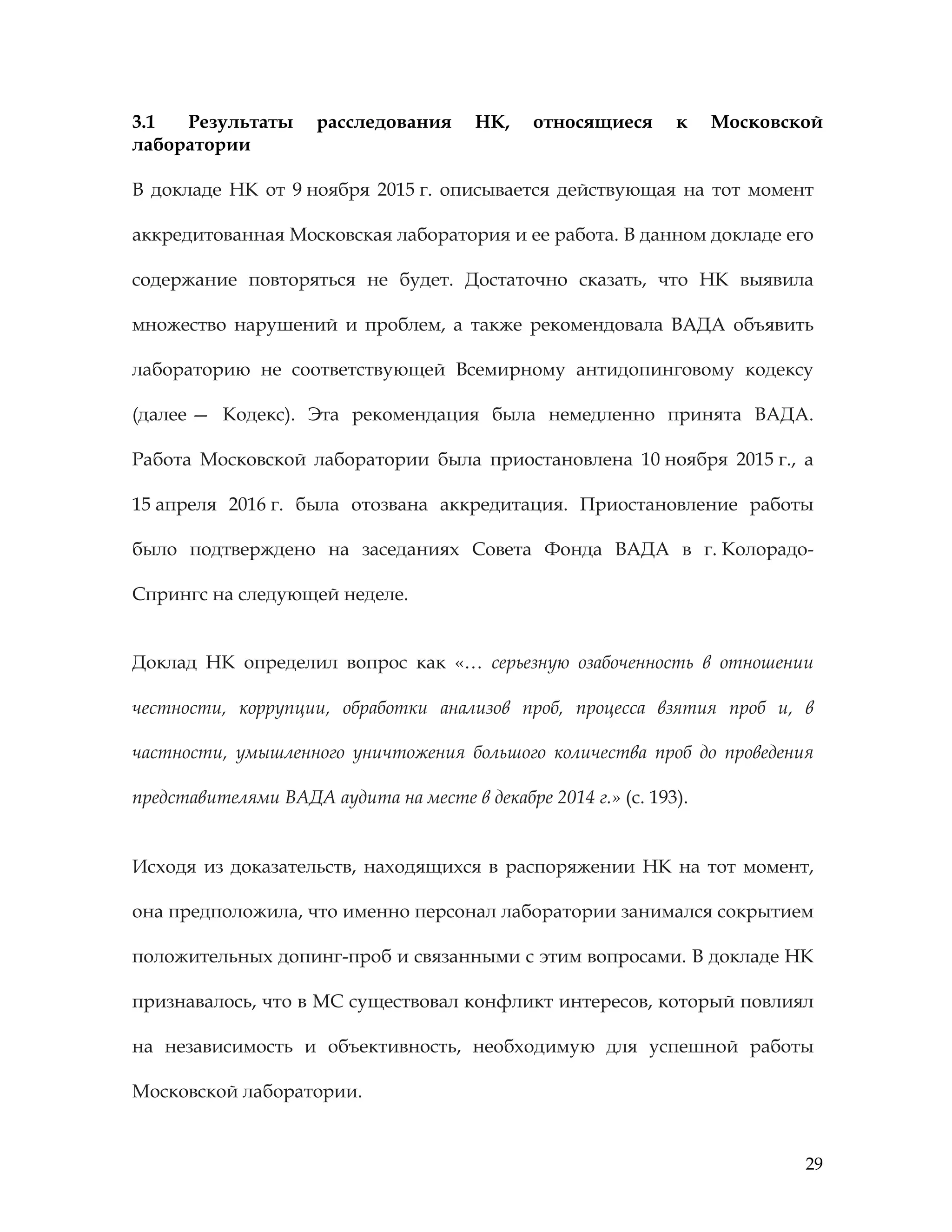 29
3.1 Результаты расследования НК, относящиеся к Московской
лаборатории
В докладе НК от 9 ноября 2015 г. описывается действующая на тот момент
аккредитованная Московская лаборатория и ее работа. В данном докладе его
содержание повторяться не будет. Достаточно сказать, что НК выявила
множество нарушений и проблем, а также рекомендовала ВАДА объявить
лабораторию не соответствующей Всемирному антидопинговому кодексу
(далее — Кодекс). Эта рекомендация была немедленно принята ВАДА.
Работа Московской лаборатории была приостановлена 10 ноября 2015 г., а
15 апреля 2016 г. была отозвана аккредитация. Приостановление работы
было подтверждено на заседаниях Совета Фонда ВАДА в г. Колорадо-
Спрингс на следующей неделе.
Доклад НК определил вопрос как «… серьезную озабоченность в отношении
честности, коррупции, обработки анализов проб, процесса взятия проб и, в
частности, умышленного уничтожения большого количества проб до проведения
представителями ВАДА аудита на месте в декабре 2014 г.» (с. 193).
Исходя из доказательств, находящихся в распоряжении НК на тот момент,
она предположила, что именно персонал лаборатории занимался сокрытием
положительных допинг-проб и связанными с этим вопросами. В докладе НК
признавалось, что в МС существовал конфликт интересов, который повлиял
на независимость и объективность, необходимую для успешной работы
Московской лаборатории.
 