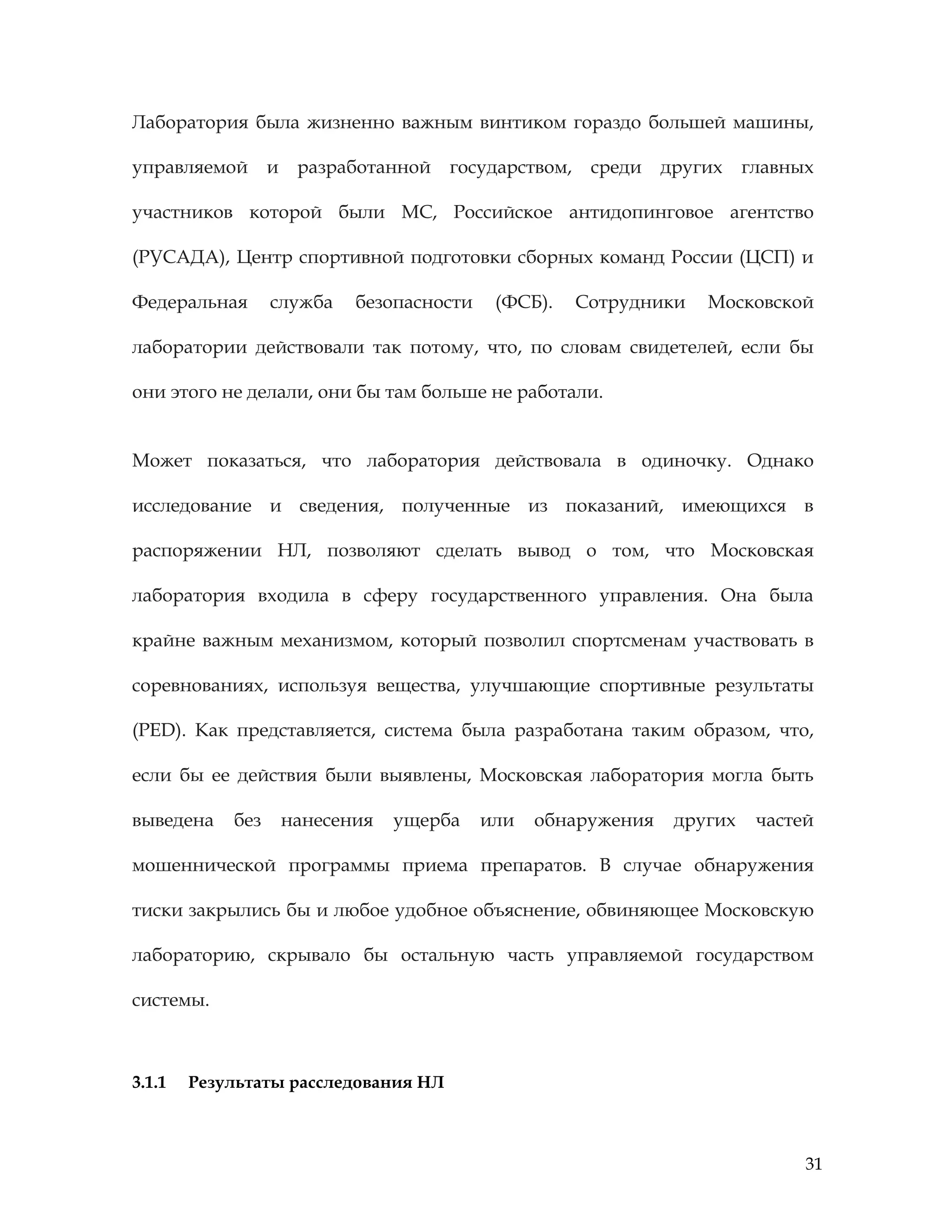 31
Лаборатория была жизненно важным винтиком гораздо большей машины,
управляемой и разработанной государством, среди других главных
участников которой были МС, Российское антидопинговое агентство
(РУСАДА), Центр спортивной подготовки сборных команд России (ЦСП) и
Федеральная служба безопасности (ФСБ). Сотрудники Московской
лаборатории действовали так потому, что, по словам свидетелей, если бы
они этого не делали, они бы там больше не работали.
Может показаться, что лаборатория действовала в одиночку. Однако
исследование и сведения, полученные из показаний, имеющихся в
распоряжении НЛ, позволяют сделать вывод о том, что Московская
лаборатория входила в сферу государственного управления. Она была
крайне важным механизмом, который позволил спортсменам участвовать в
соревнованиях, используя вещества, улучшающие спортивные результаты
(PED). Как представляется, система была разработана таким образом, что,
если бы ее действия были выявлены, Московская лаборатория могла быть
выведена без нанесения ущерба или обнаружения других частей
мошеннической программы приема препаратов. В случае обнаружения
тиски закрылись бы и любое удобное объяснение, обвиняющее Московскую
лабораторию, скрывало бы остальную часть управляемой государством
системы.
3.1.1 Результаты расследования НЛ
 