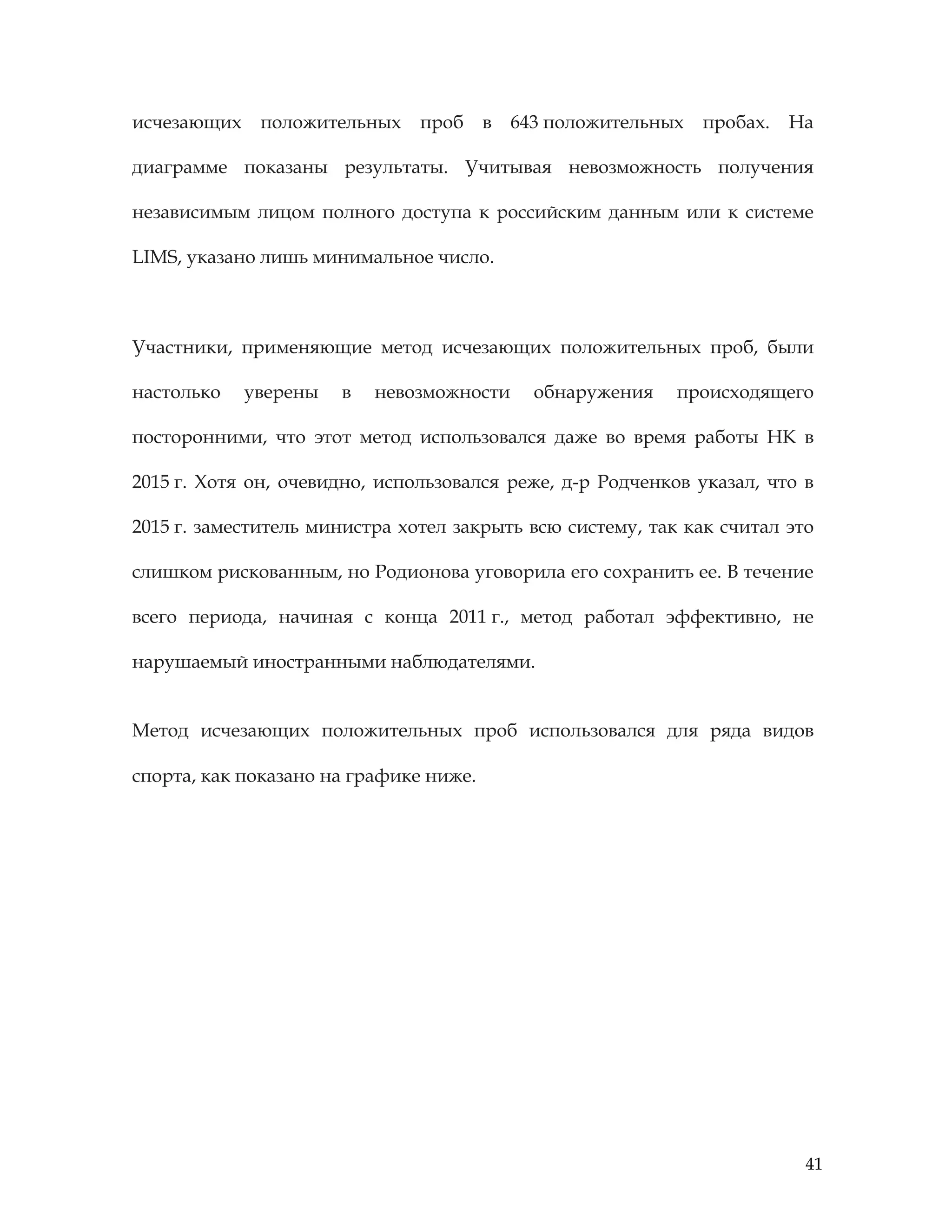 41
исчезающих положительных проб в 643 положительных пробах. На
диаграмме показаны результаты. Учитывая невозможность получения
независимым лицом полного доступа к российским данным или к системе
LIMS, указано лишь минимальное число.
Участники, применяющие метод исчезающих положительных проб, были
настолько уверены в невозможности обнаружения происходящего
посторонними, что этот метод использовался даже во время работы НК в
2015 г. Хотя он, очевидно, использовался реже, д-р Родченков указал, что в
2015 г. заместитель министра хотел закрыть всю систему, так как считал это
слишком рискованным, но Родионова уговорила его сохранить ее. В течение
всего периода, начиная с конца 2011 г., метод работал эффективно, не
нарушаемый иностранными наблюдателями.
Метод исчезающих положительных проб использовался для ряда видов
спорта, как показано на графике ниже.
 