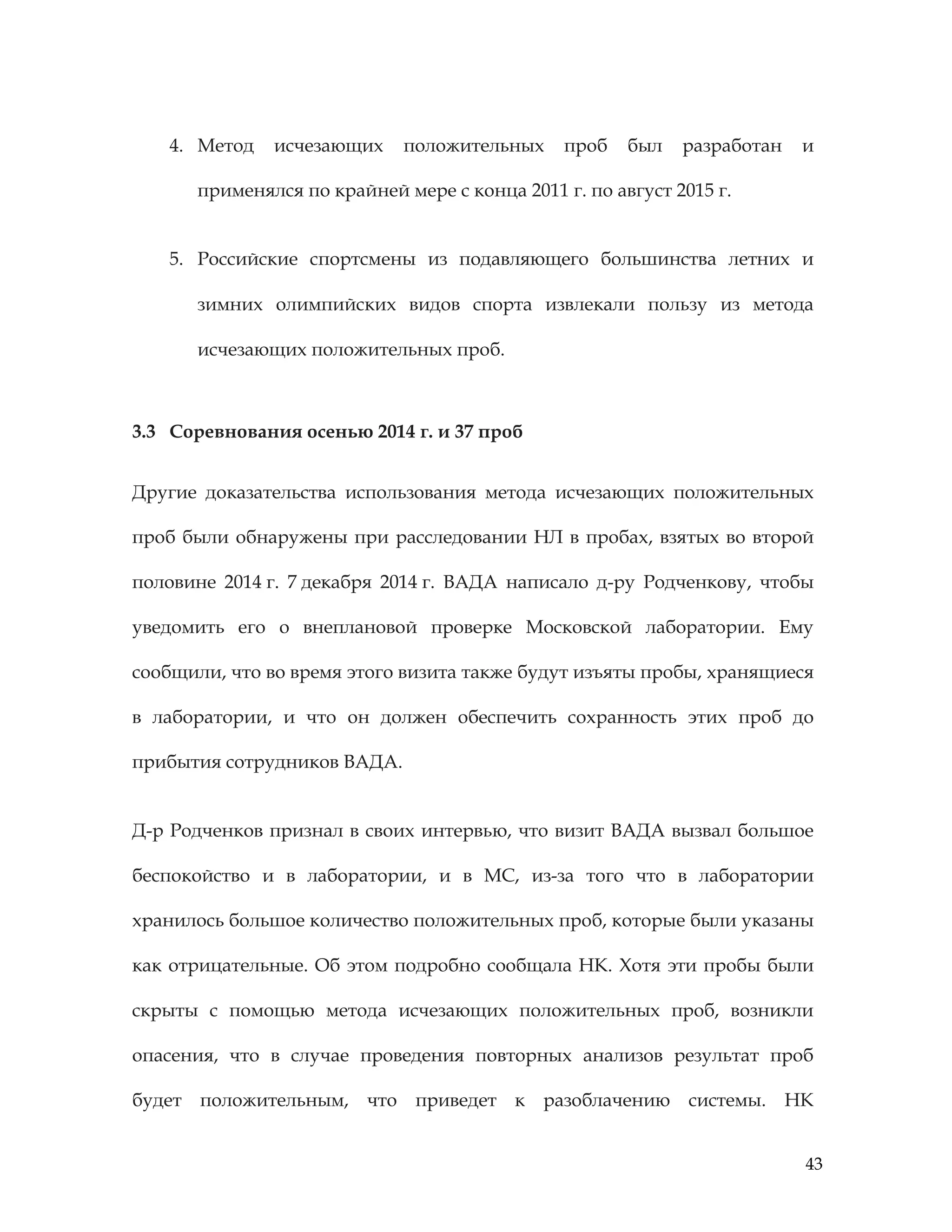 43
4. Метод исчезающих положительных проб был разработан и
применялся по крайней мере с конца 2011 г. по август 2015 г.
5. Российские спортсмены из подавляющего большинства летних и
зимних олимпийских видов спорта извлекали пользу из метода
исчезающих положительных проб.
3.3 Соревнования осенью 2014 г. и 37 проб
Другие доказательства использования метода исчезающих положительных
проб были обнаружены при расследовании НЛ в пробах, взятых во второй
половине 2014 г. 7 декабря 2014 г. ВАДА написало д-ру Родченкову, чтобы
уведомить его о внеплановой проверке Московской лаборатории. Ему
сообщили, что во время этого визита также будут изъяты пробы, хранящиеся
в лаборатории, и что он должен обеспечить сохранность этих проб до
прибытия сотрудников ВАДА.
Д-р Родченков признал в своих интервью, что визит ВАДА вызвал большое
беспокойство и в лаборатории, и в МС, из-за того что в лаборатории
хранилось большое количество положительных проб, которые были указаны
как отрицательные. Об этом подробно сообщала НК. Хотя эти пробы были
скрыты с помощью метода исчезающих положительных проб, возникли
опасения, что в случае проведения повторных анализов результат проб
будет положительным, что приведет к разоблачению системы. НК
 