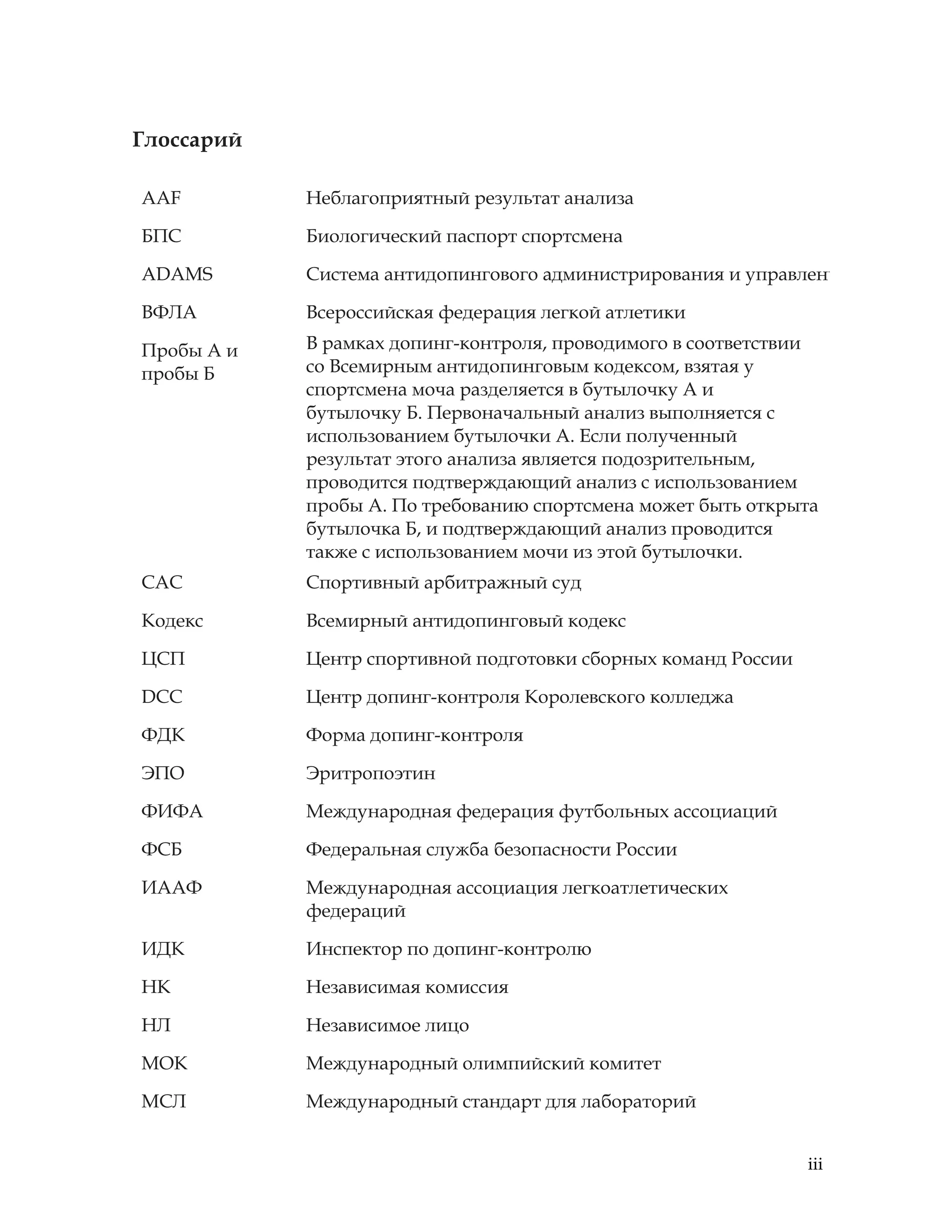 iii
Глоссарий
AAF Неблагоприятный результат анализа
БПС Биологический паспорт спортсмена
ADAMS Система антидопингового администрирования и управлени
ВФЛА Всероссийская федерация легкой атлетики
Пробы А и
пробы Б
В рамках допинг-контроля, проводимого в соответствии
со Всемирным антидопинговым кодексом, взятая у
спортсмена моча разделяется в бутылочку A и
бутылочку Б. Первоначальный анализ выполняется с
использованием бутылочки А. Если полученный
результат этого анализа является подозрительным,
проводится подтверждающий анализ с использованием
пробы А. По требованию спортсмена может быть открыта
бутылочка Б, и подтверждающий анализ проводится
также с использованием мочи из этой бутылочки.
САС Спортивный арбитражный суд
Кодекс Всемирный антидопинговый кодекс
ЦСП Центр спортивной подготовки сборных команд России
DCC Центр допинг-контроля Королевского колледжа
ФДК Форма допинг-контроля
ЭПО Эритропоэтин
ФИФА Международная федерация футбольных ассоциаций
ФСБ Федеральная служба безопасности России
ИААФ Международная ассоциация легкоатлетических
федераций
ИДК Инспектор по допинг-контролю
НК Независимая комиссия
НЛ Независимое лицо
МОК Международный олимпийский комитет
МСЛ Международный стандарт для лабораторий
 