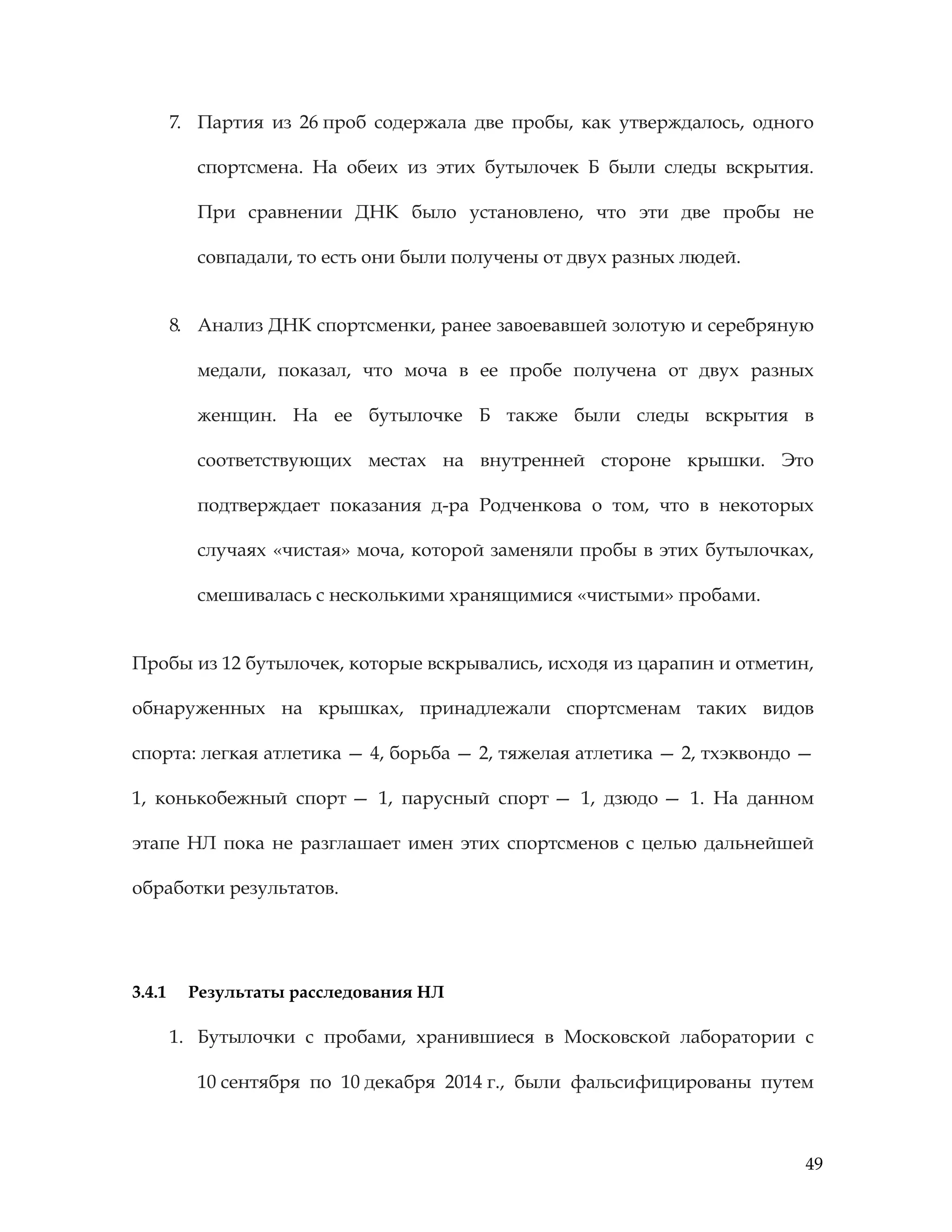 49
7. Партия из 26 проб содержала две пробы, как утверждалось, одного
спортсмена. На обеих из этих бутылочек Б были следы вскрытия.
При сравнении ДНК было установлено, что эти две пробы не
совпадали, то есть они были получены от двух разных людей.
8. Анализ ДНК спортсменки, ранее завоевавшей золотую и серебряную
медали, показал, что моча в ее пробе получена от двух разных
женщин. На ее бутылочке Б также были следы вскрытия в
соответствующих местах на внутренней стороне крышки. Это
подтверждает показания д-ра Родченкова о том, что в некоторых
случаях «чистая» моча, которой заменяли пробы в этих бутылочках,
смешивалась с несколькими хранящимися «чистыми» пробами.
Пробы из 12 бутылочек, которые вскрывались, исходя из царапин и отметин,
обнаруженных на крышках, принадлежали спортсменам таких видов
спорта: легкая атлетика — 4, борьба — 2, тяжелая атлетика — 2, тхэквондо —
1, конькобежный спорт — 1, парусный спорт — 1, дзюдо — 1. На данном
этапе НЛ пока не разглашает имен этих спортсменов с целью дальнейшей
обработки результатов.
3.4.1 Результаты расследования НЛ
1. Бутылочки с пробами, хранившиеся в Московской лаборатории с
10 сентября по 10 декабря 2014 г., были фальсифицированы путем
 