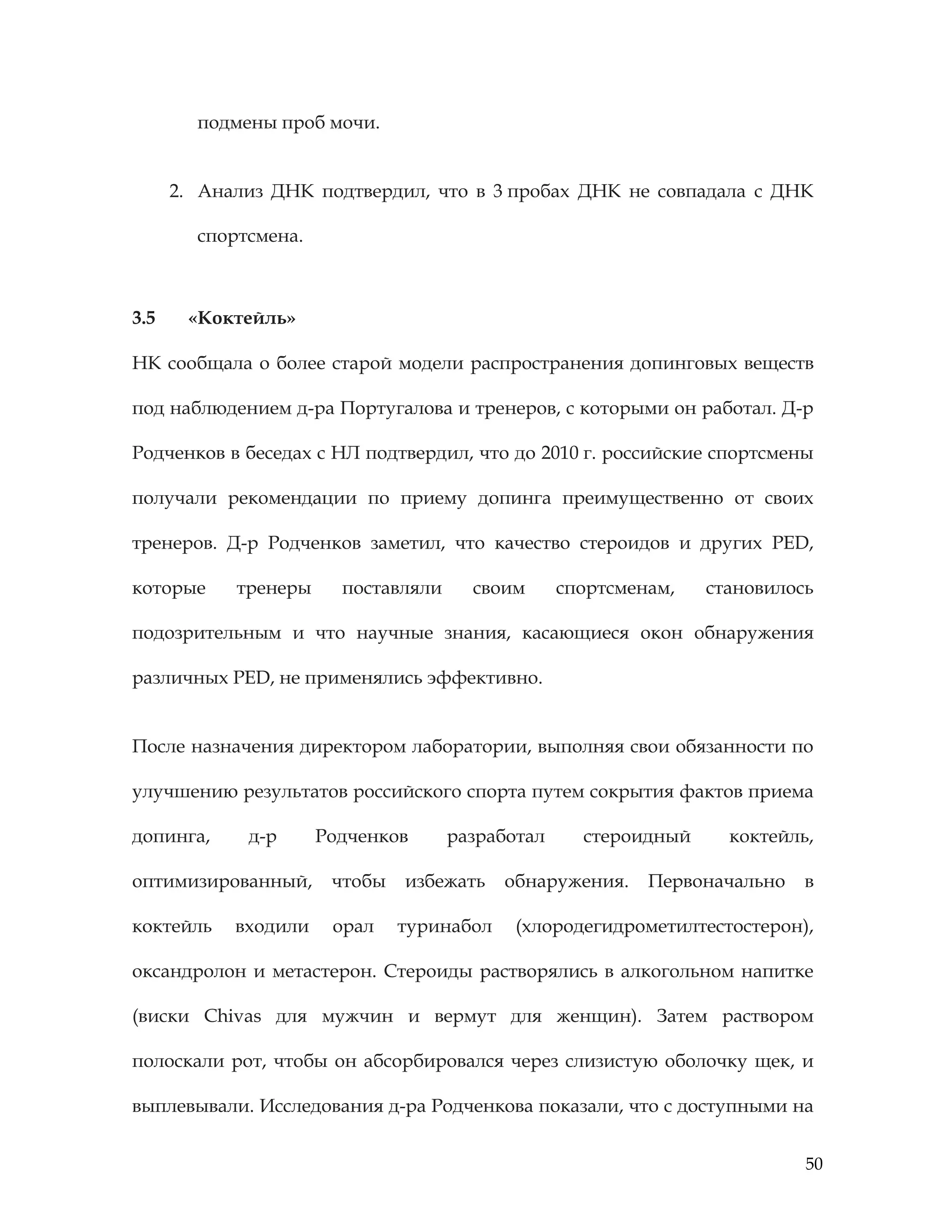 50
подмены проб мочи.
2. Анализ ДНК подтвердил, что в 3 пробах ДНК не совпадала с ДНК
спортсмена.
3.5 «Коктейль»
НК сообщала о более старой модели распространения допинговых веществ
под наблюдением д-ра Португалова и тренеров, с которыми он работал. Д-р
Родченков в беседах с НЛ подтвердил, что до 2010 г. российские спортсмены
получали рекомендации по приему допинга преимущественно от своих
тренеров. Д-р Родченков заметил, что качество стероидов и других PED,
которые тренеры поставляли своим спортсменам, становилось
подозрительным и что научные знания, касающиеся окон обнаружения
различных PED, не применялись эффективно.
После назначения директором лаборатории, выполняя свои обязанности по
улучшению результатов российского спорта путем сокрытия фактов приема
допинга, д-р Родченков разработал стероидный коктейль,
оптимизированный, чтобы избежать обнаружения. Первоначально в
коктейль входили орал туринабол (хлородегидрометилтестостерон),
оксандролон и метастерон. Стероиды растворялись в алкогольном напитке
(виски Chivas для мужчин и вермут для женщин). Затем раствором
полоскали рот, чтобы он абсорбировался через слизистую оболочку щек, и
выплевывали. Исследования д-ра Родченкова показали, что с доступными на
 
