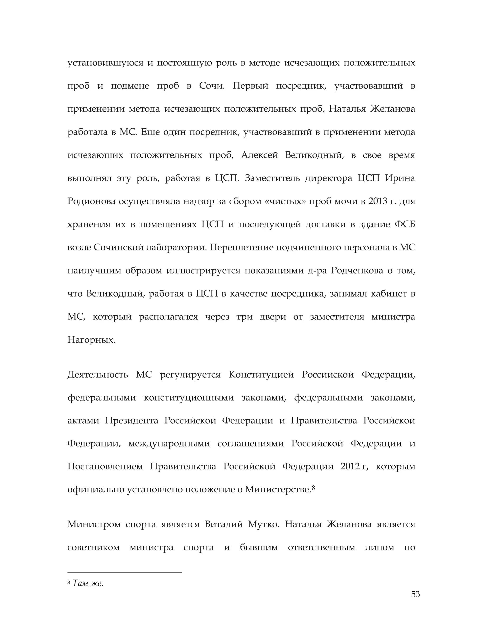 53
установившуюся и постоянную роль в методе исчезающих положительных
проб и подмене проб в Сочи. Первый посредник, участвовавший в
применении метода исчезающих положительных проб, Наталья Желанова
работала в МС. Еще один посредник, участвовавший в применении метода
исчезающих положительных проб, Алексей Великодный, в свое время
выполнял эту роль, работая в ЦСП. Заместитель директора ЦСП Ирина
Родионова осуществляла надзор за сбором «чистых» проб мочи в 2013 г. для
хранения их в помещениях ЦСП и последующей доставки в здание ФСБ
возле Сочинской лаборатории. Переплетение подчиненного персонала в МС
наилучшим образом иллюстрируется показаниями д-ра Родченкова о том,
что Великодный, работая в ЦСП в качестве посредника, занимал кабинет в
МС, который располагался через три двери от заместителя министра
Нагорных.
Деятельность МС регулируется Конституцией Российской Федерации,
федеральными конституционными законами, федеральными законами,
актами Президента Российской Федерации и Правительства Российской
Федерации, международными соглашениями Российской Федерации и
Постановлением Правительства Российской Федерации 2012 г, которым
официально установлено положение о Министерстве.8
Министром спорта является Виталий Мутко. Наталья Желанова является
советником министра спорта и бывшим ответственным лицом по
8 Там же.
 