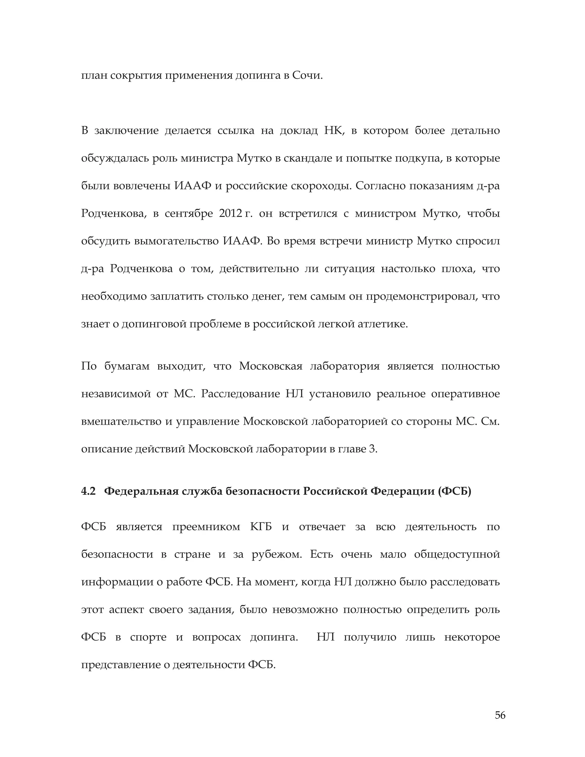 56
план сокрытия применения допинга в Сочи.
В заключение делается ссылка на доклад НК, в котором более детально
обсуждалась роль министра Мутко в скандале и попытке подкупа, в которые
были вовлечены ИААФ и российские скороходы. Согласно показаниям д-ра
Родченкова, в сентябре 2012 г. он встретился с министром Мутко, чтобы
обсудить вымогательство ИААФ. Во время встречи министр Мутко спросил
д-ра Родченкова о том, действительно ли ситуация настолько плоха, что
необходимо заплатить столько денег, тем самым он продемонстрировал, что
знает о допинговой проблеме в российской легкой атлетике.
По бумагам выходит, что Московская лаборатория является полностью
независимой от МС. Расследование НЛ установило реальное оперативное
вмешательство и управление Московской лабораторией со стороны МС. См.
описание действий Московской лаборатории в главе 3.
4.2 Федеральная служба безопасности Российской Федерации (ФСБ)
ФСБ является преемником КГБ и отвечает за всю деятельность по
безопасности в стране и за рубежом. Есть очень мало общедоступной
информации о работе ФСБ. На момент, когда НЛ должно было расследовать
этот аспект своего задания, было невозможно полностью определить роль
ФСБ в спорте и вопросах допинга. НЛ получило лишь некоторое
представление о деятельности ФСБ.
 
