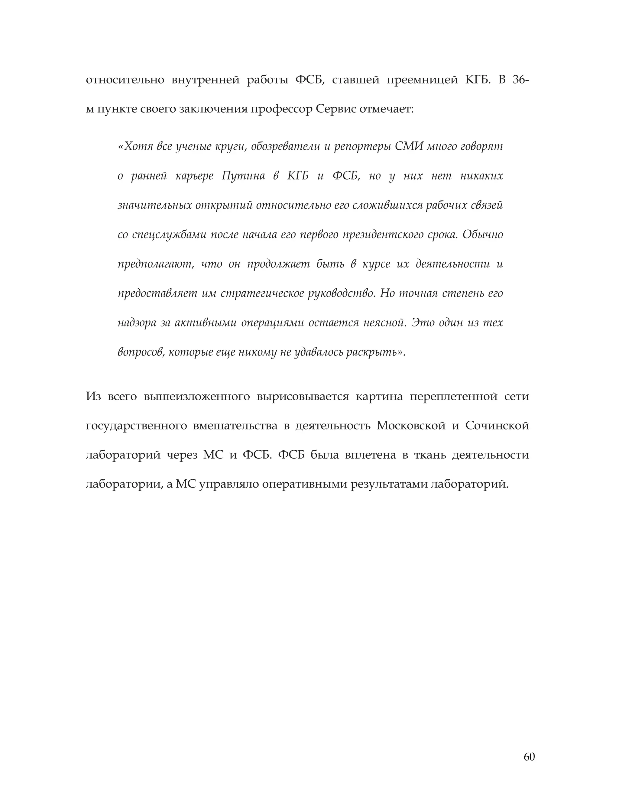 60
относительно внутренней работы ФСБ, ставшей преемницей КГБ. В 36-
м пункте своего заключения профессор Сервис отмечает:
«Хотя все ученые круги, обозреватели и репортеры СМИ много говорят
о ранней карьере Путина в КГБ и ФСБ, но у них нет никаких
значительных открытий относительно его сложившихся рабочих связей
со спецслужбами после начала его первого президентского срока. Обычно
предполагают, что он продолжает быть в курсе их деятельности и
предоставляет им стратегическое руководство. Но точная степень его
надзора за активными операциями остается неясной. Это один из тех
вопросов, которые еще никому не удавалось раскрыть».
Из всего вышеизложенного вырисовывается картина переплетенной сети
государственного вмешательства в деятельность Московской и Сочинской
лабораторий через МС и ФСБ. ФСБ была вплетена в ткань деятельности
лаборатории, а МС управляло оперативными результатами лабораторий.
 