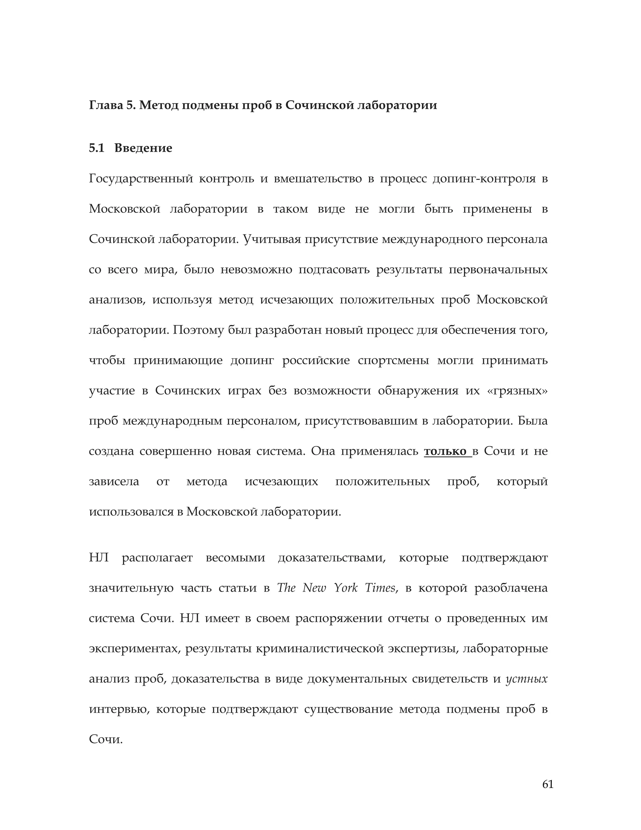 61
Глава 5. Метод подмены проб в Сочинской лаборатории
5.1 Введение
Государственный контроль и вмешательство в процесс допинг-контроля в
Московской лаборатории в таком виде не могли быть применены в
Сочинской лаборатории. Учитывая присутствие международного персонала
со всего мира, было невозможно подтасовать результаты первоначальных
анализов, используя метод исчезающих положительных проб Московской
лаборатории. Поэтому был разработан новый процесс для обеспечения того,
чтобы принимающие допинг российские спортсмены могли принимать
участие в Сочинских играх без возможности обнаружения их «грязных»
проб международным персоналом, присутствовавшим в лаборатории. Была
создана совершенно новая система. Она применялась только в Сочи и не
зависела от метода исчезающих положительных проб, который
использовался в Московской лаборатории.
НЛ располагает весомыми доказательствами, которые подтверждают
значительную часть статьи в The New York Times, в которой разоблачена
система Сочи. НЛ имеет в своем распоряжении отчеты о проведенных им
экспериментах, результаты криминалистической экспертизы, лабораторные
анализ проб, доказательства в виде документальных свидетельств и устных
интервью, которые подтверждают существование метода подмены проб в
Сочи.
 
