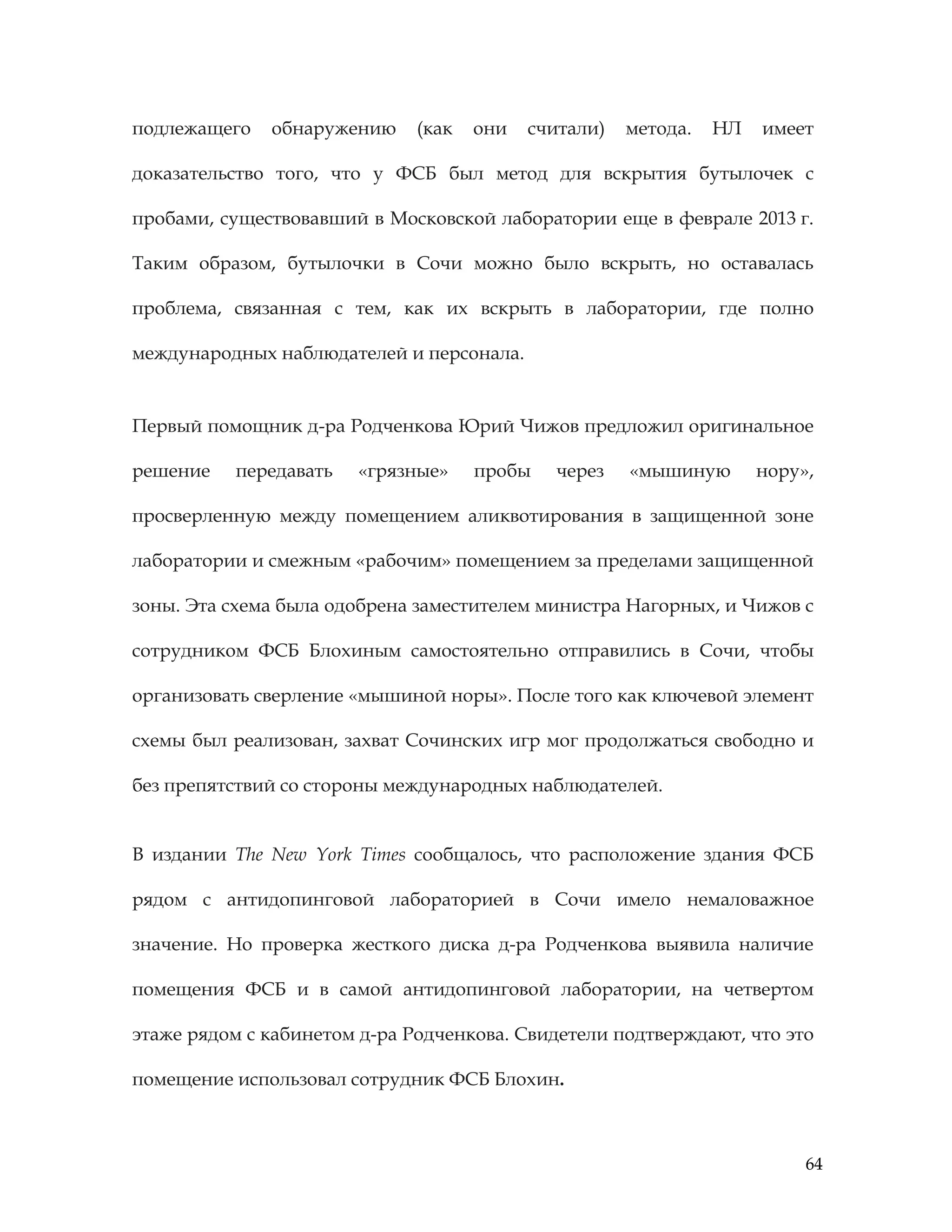 64
подлежащего обнаружению (как они считали) метода. НЛ имеет
доказательство того, что у ФСБ был метод для вскрытия бутылочек с
пробами, существовавший в Московской лаборатории еще в феврале 2013 г.
Таким образом, бутылочки в Сочи можно было вскрыть, но оставалась
проблема, связанная с тем, как их вскрыть в лаборатории, где полно
международных наблюдателей и персонала.
Первый помощник д-ра Родченкова Юрий Чижов предложил оригинальное
решение передавать «грязные» пробы через «мышиную нору»,
просверленную между помещением аликвотирования в защищенной зоне
лаборатории и смежным «рабочим» помещением за пределами защищенной
зоны. Эта схема была одобрена заместителем министра Нагорных, и Чижов с
сотрудником ФСБ Блохиным самостоятельно отправились в Сочи, чтобы
организовать сверление «мышиной норы». После того как ключевой элемент
схемы был реализован, захват Сочинских игр мог продолжаться свободно и
без препятствий со стороны международных наблюдателей.
В издании The New York Times сообщалось, что расположение здания ФСБ
рядом с антидопинговой лабораторией в Сочи имело немаловажное
значение. Но проверка жесткого диска д-ра Родченкова выявила наличие
помещения ФСБ и в самой антидопинговой лаборатории, на четвертом
этаже рядом с кабинетом д-ра Родченкова. Свидетели подтверждают, что это
помещение использовал сотрудник ФСБ Блохин.
 