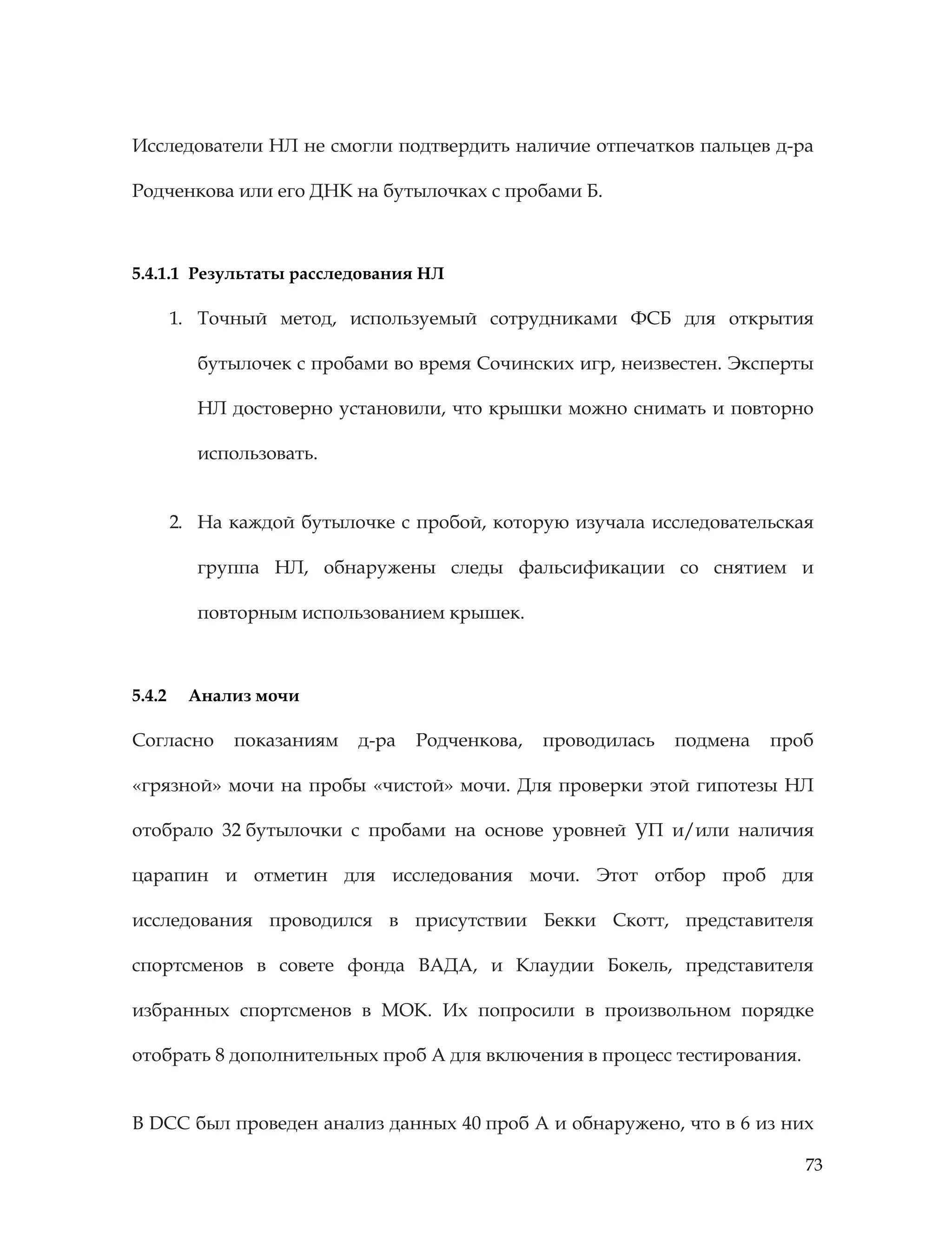 73
Исследователи НЛ не смогли подтвердить наличие отпечатков пальцев д-ра
Родченкова или его ДНК на бутылочках с пробами Б.
5.4.1.1 Результаты расследования НЛ
1. Точный метод, используемый сотрудниками ФСБ для открытия
бутылочек с пробами во время Сочинских игр, неизвестен. Эксперты
НЛ достоверно установили, что крышки можно снимать и повторно
использовать.
2. На каждой бутылочке с пробой, которую изучала исследовательская
группа НЛ, обнаружены следы фальсификации со снятием и
повторным использованием крышек.
5.4.2 Анализ мочи
Согласно показаниям д-ра Родченкова, проводилась подмена проб
«грязной» мочи на пробы «чистой» мочи. Для проверки этой гипотезы НЛ
отобрало 32 бутылочки с пробами на основе уровней УП и/или наличия
царапин и отметин для исследования мочи. Этот отбор проб для
исследования проводился в присутствии Бекки Скотт, представителя
спортсменов в совете фонда ВАДА, и Клаудии Бокель, представителя
избранных спортсменов в МОК. Их попросили в произвольном порядке
отобрать 8 дополнительных проб А для включения в процесс тестирования.
В DCC был проведен анализ данных 40 проб А и обнаружено, что в 6 из них
 