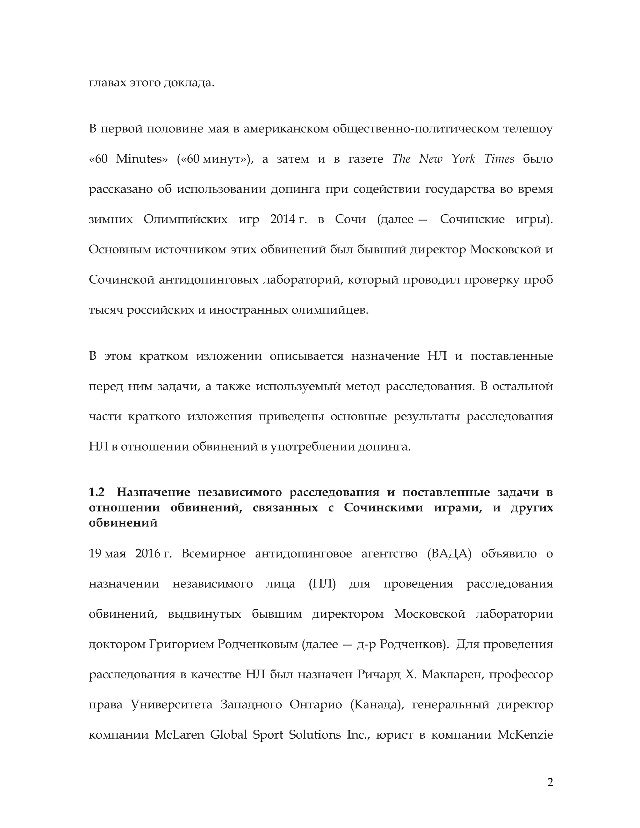 2
главах этого доклада.
В первой половине мая в американском общественно-политическом телешоу
«60 Minutes» («60 минут»), а затем и в газете The New York Times было
рассказано об использовании допинга при содействии государства во время
зимних Олимпийских игр 2014 г. в Сочи (далее — Сочинские игры).
Основным источником этих обвинений был бывший директор Московской и
Сочинской антидопинговых лабораторий, который проводил проверку проб
тысяч российских и иностранных олимпийцев.
В этом кратком изложении описывается назначение НЛ и поставленные
перед ним задачи, а также используемый метод расследования. В остальной
части краткого изложения приведены основные результаты расследования
НЛ в отношении обвинений в употреблении допинга.
1.2 Назначение независимого расследования и поставленные задачи в
отношении обвинений, связанных с Сочинскими играми, и других
обвинений
19 мая 2016 г. Всемирное антидопинговое агентство (ВАДА) объявило о
назначении независимого лица (НЛ) для проведения расследования
обвинений, выдвинутых бывшим директором Московской лаборатории
доктором Григорием Родченковым (далее — д-р Родченков). Для проведения
расследования в качестве НЛ был назначен Ричард Х. Макларен, профессор
права Университета Западного Онтарио (Канада), генеральный директор
компании McLaren Global Sport Solutions Inc., юрист в компании McKenzie
 