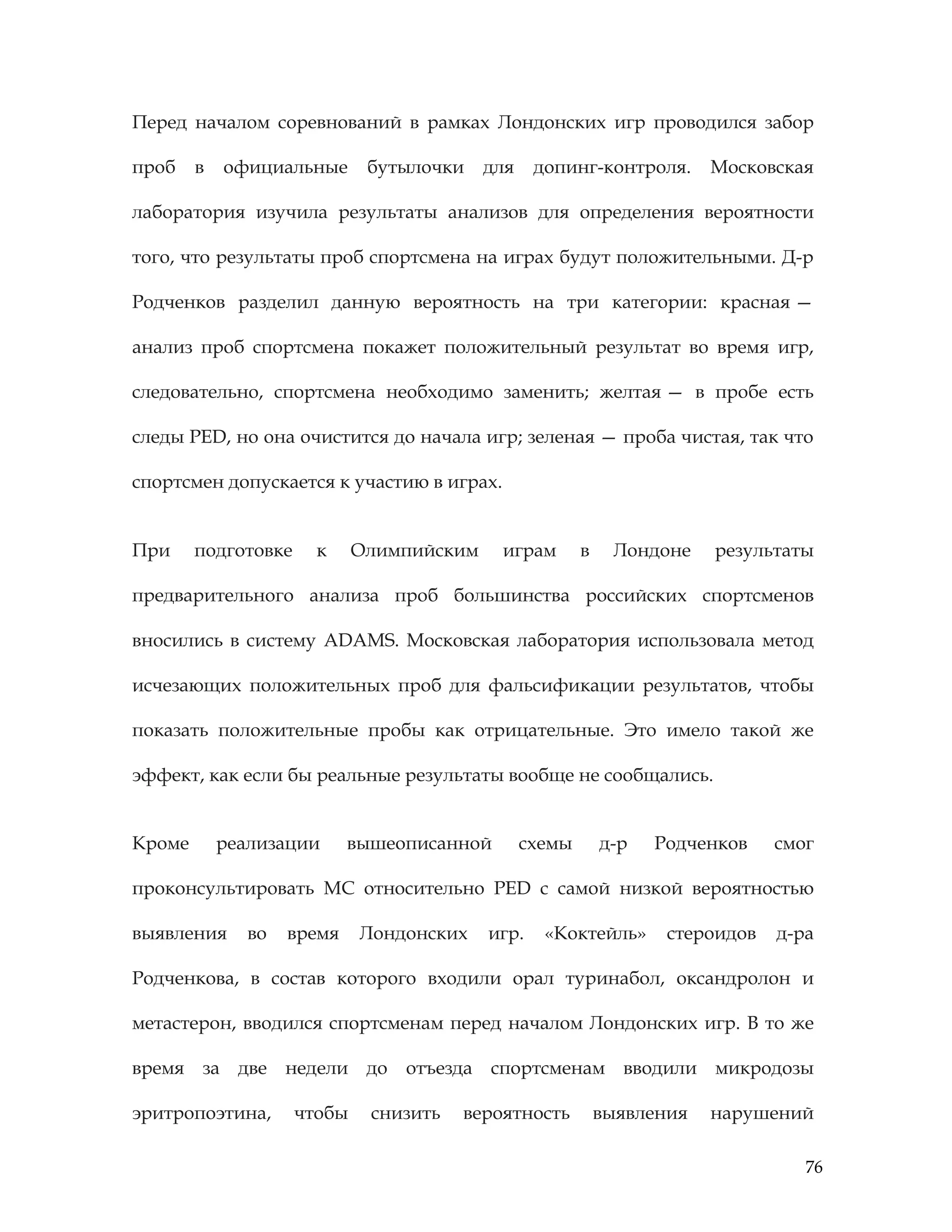 76
Перед началом соревнований в рамках Лондонских игр проводился забор
проб в официальные бутылочки для допинг-контроля. Московская
лаборатория изучила результаты анализов для определения вероятности
того, что результаты проб спортсмена на играх будут положительными. Д-р
Родченков разделил данную вероятность на три категории: красная —
анализ проб спортсмена покажет положительный результат во время игр,
следовательно, спортсмена необходимо заменить; желтая — в пробе есть
следы PED, но она очистится до начала игр; зеленая — проба чистая, так что
спортсмен допускается к участию в играх.
При подготовке к Олимпийским играм в Лондоне результаты
предварительного анализа проб большинства российских спортсменов
вносились в систему ADAMS. Московская лаборатория использовала метод
исчезающих положительных проб для фальсификации результатов, чтобы
показать положительные пробы как отрицательные. Это имело такой же
эффект, как если бы реальные результаты вообще не сообщались.
Кроме реализации вышеописанной схемы д-р Родченков смог
проконсультировать МС относительно PED с самой низкой вероятностью
выявления во время Лондонских игр. «Коктейль» стероидов д-ра
Родченкова, в состав которого входили орал туринабол, оксандролон и
метастерон, вводился спортсменам перед началом Лондонских игр. В то же
время за две недели до отъезда спортсменам вводили микродозы
эритропоэтина, чтобы снизить вероятность выявления нарушений
 