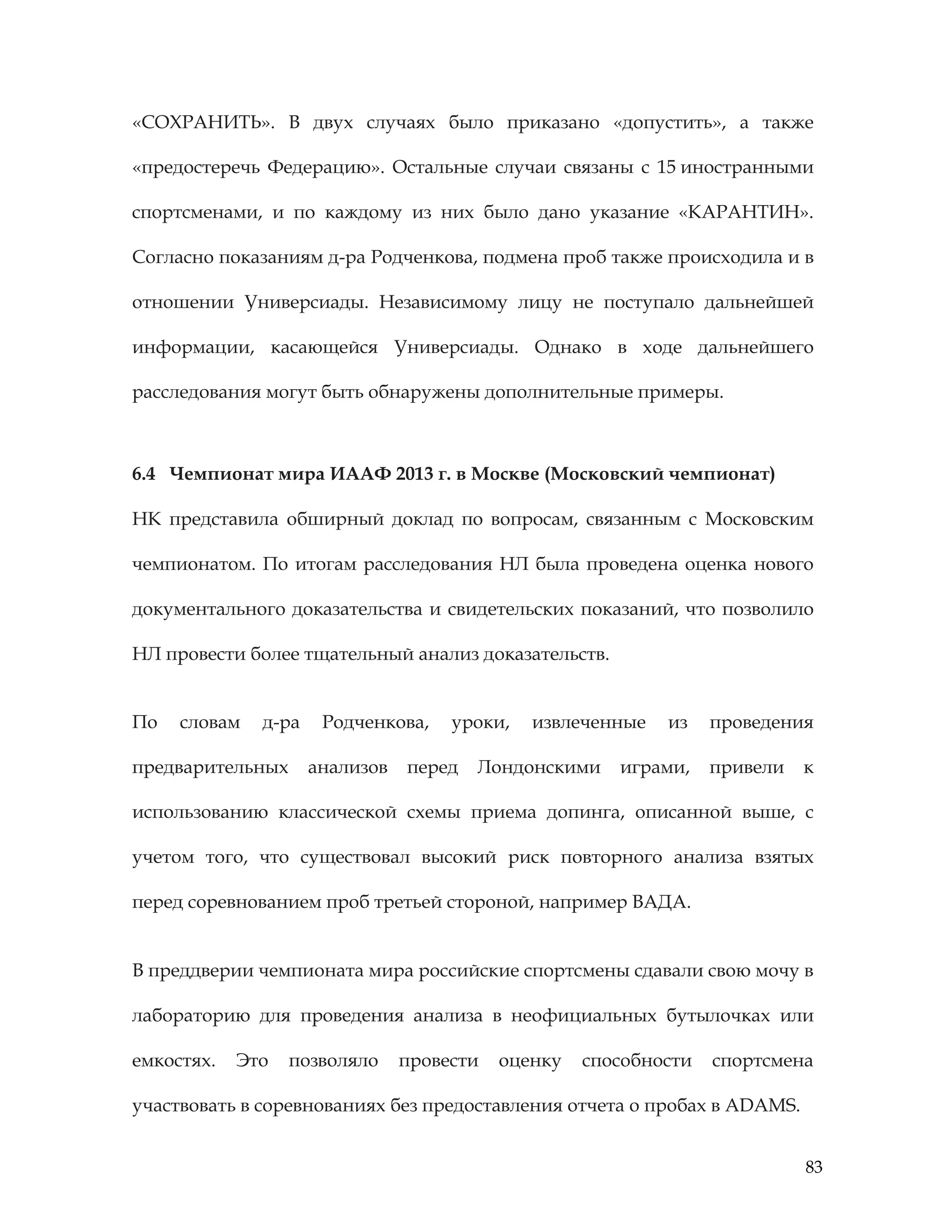 83
«СОХРАНИТЬ». В двух случаях было приказано «допустить», а также
«предостеречь Федерацию». Остальные случаи связаны с 15 иностранными
спортсменами, и по каждому из них было дано указание «КАРАНТИН».
Согласно показаниям д-ра Родченкова, подмена проб также происходила и в
отношении Универсиады. Независимому лицу не поступало дальнейшей
информации, касающейся Универсиады. Однако в ходе дальнейшего
расследования могут быть обнаружены дополнительные примеры.
6.4 Чемпионат мира ИААФ 2013 г. в Москве (Московский чемпионат)
НК представила обширный доклад по вопросам, связанным с Московским
чемпионатом. По итогам расследования НЛ была проведена оценка нового
документального доказательства и свидетельских показаний, что позволило
НЛ провести более тщательный анализ доказательств.
По словам д-ра Родченкова, уроки, извлеченные из проведения
предварительных анализов перед Лондонскими играми, привели к
использованию классической схемы приема допинга, описанной выше, с
учетом того, что существовал высокий риск повторного анализа взятых
перед соревнованием проб третьей стороной, например ВАДА.
В преддверии чемпионата мира российские спортсмены сдавали свою мочу в
лабораторию для проведения анализа в неофициальных бутылочках или
емкостях. Это позволяло провести оценку способности спортсмена
участвовать в соревнованиях без предоставления отчета о пробах в ADAMS.
 