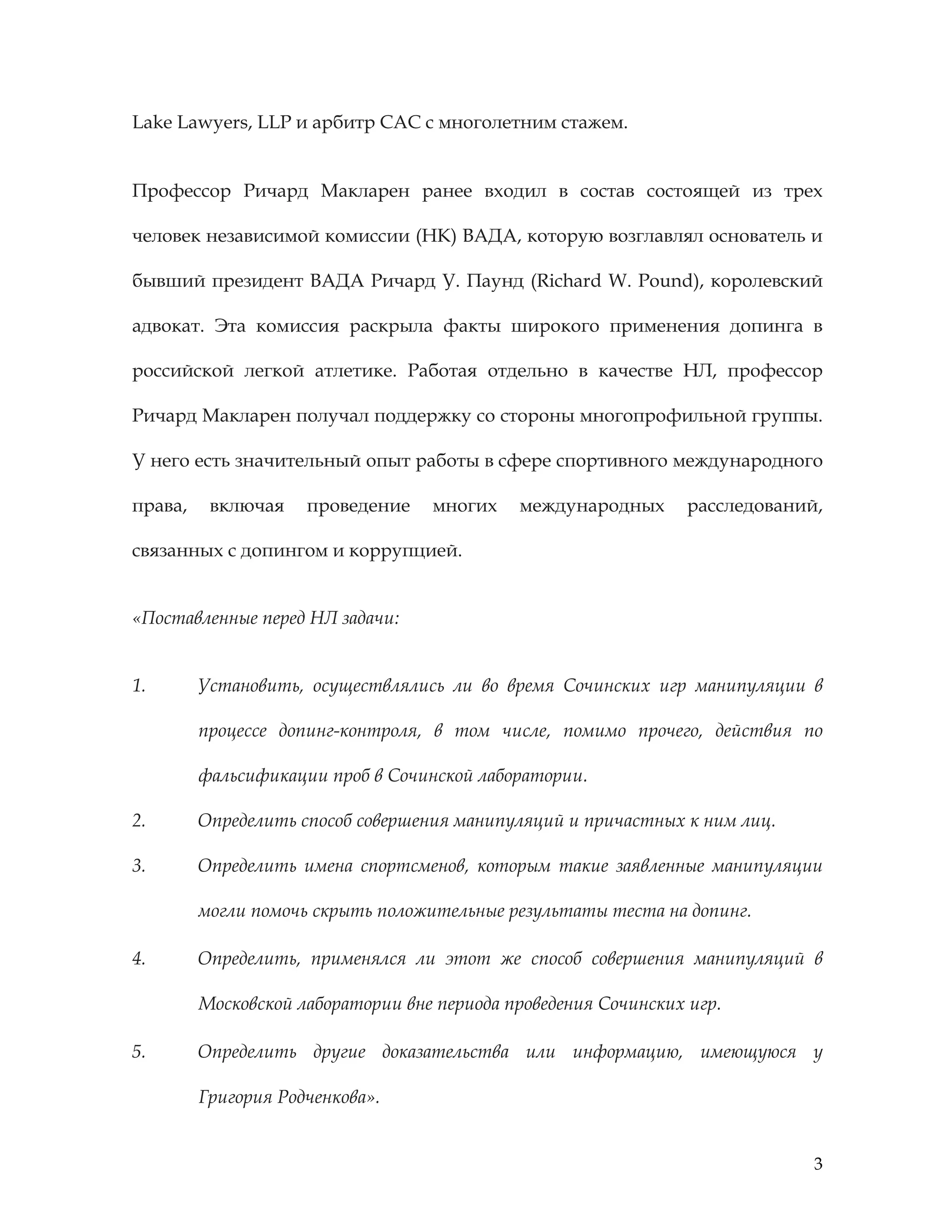 3
Lake Lawyers, LLP и арбитр САС с многолетним стажем.
Профессор Ричард Макларен ранее входил в состав состоящей из трех
человек независимой комиссии (НК) ВАДА, которую возглавлял основатель и
бывший президент ВАДА Ричард У. Паунд (Richard W. Pound), королевский
адвокат. Эта комиссия раскрыла факты широкого применения допинга в
российской легкой атлетике. Работая отдельно в качестве НЛ, профессор
Ричард Макларен получал поддержку со стороны многопрофильной группы.
У него есть значительный опыт работы в сфере спортивного международного
права, включая проведение многих международных расследований,
связанных с допингом и коррупцией.
«Поставленные перед НЛ задачи:
1. Установить, осуществлялись ли во время Сочинских игр манипуляции в
процессе допинг-контроля, в том числе, помимо прочего, действия по
фальсификации проб в Сочинской лаборатории.
2. Определить способ совершения манипуляций и причастных к ним лиц.
3. Определить имена спортсменов, которым такие заявленные манипуляции
могли помочь скрыть положительные результаты теста на допинг.
4. Определить, применялся ли этот же способ совершения манипуляций в
Московской лаборатории вне периода проведения Сочинских игр.
5. Определить другие доказательства или информацию, имеющуюся у
Григория Родченкова».
 