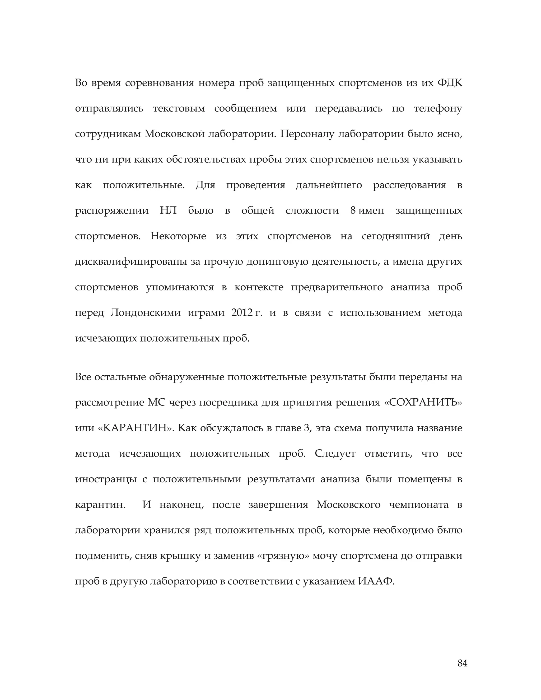 84
Во время соревнования номера проб защищенных спортсменов из их ФДК
отправлялись текстовым сообщением или передавались по телефону
сотрудникам Московской лаборатории. Персоналу лаборатории было ясно,
что ни при каких обстоятельствах пробы этих спортсменов нельзя указывать
как положительные. Для проведения дальнейшего расследования в
распоряжении НЛ было в общей сложности 8 имен защищенных
спортсменов. Некоторые из этих спортсменов на сегодняшний день
дисквалифицированы за прочую допинговую деятельность, а имена других
спортсменов упоминаются в контексте предварительного анализа проб
перед Лондонскими играми 2012 г. и в связи с использованием метода
исчезающих положительных проб.
Все остальные обнаруженные положительные результаты были переданы на
рассмотрение МС через посредника для принятия решения «СОХРАНИТЬ»
или «КАРАНТИН». Как обсуждалось в главе 3, эта схема получила название
метода исчезающих положительных проб. Следует отметить, что все
иностранцы с положительными результатами анализа были помещены в
карантин. И наконец, после завершения Московского чемпионата в
лаборатории хранился ряд положительных проб, которые необходимо было
подменить, сняв крышку и заменив «грязную» мочу спортсмена до отправки
проб в другую лабораторию в соответствии с указанием ИААФ.
 