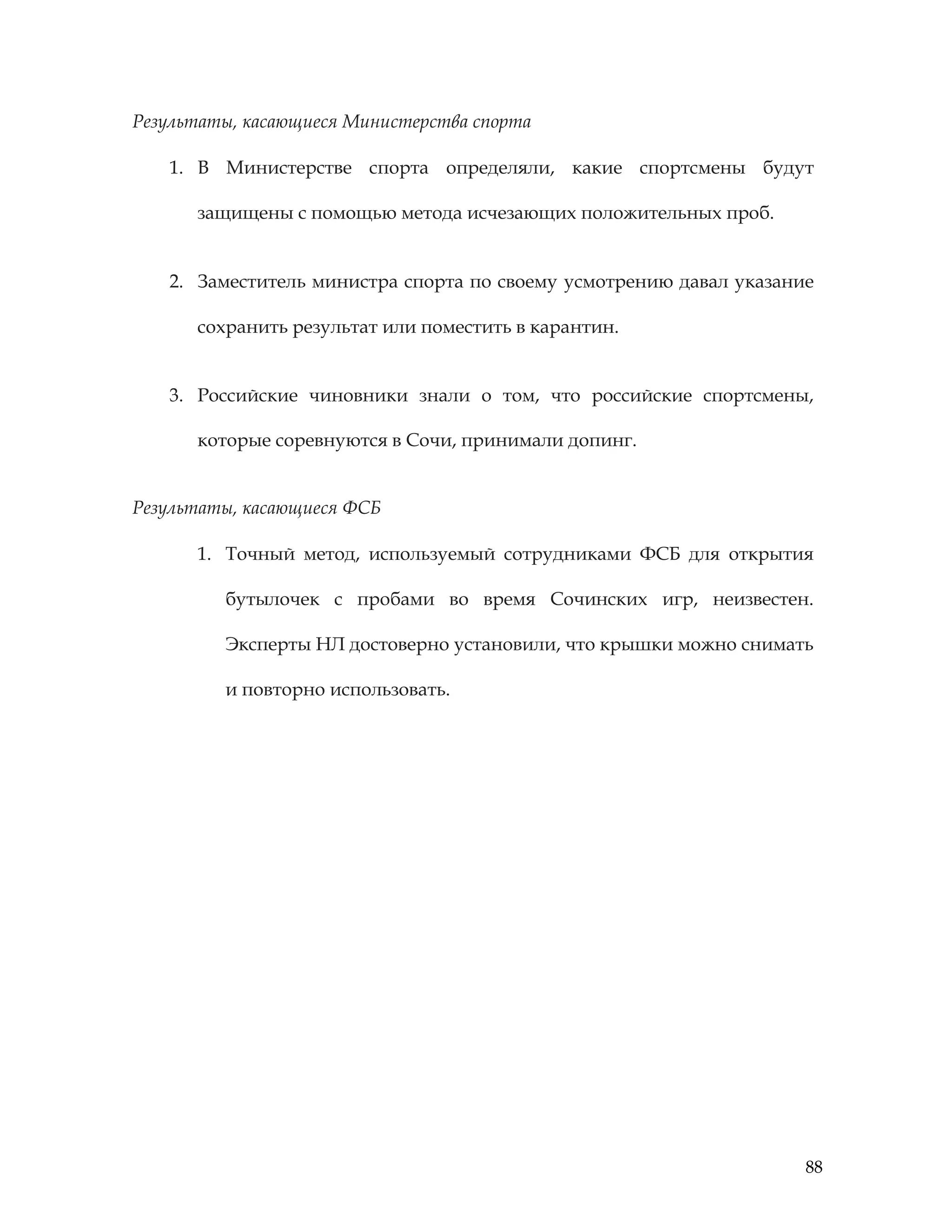 88
Результаты, касающиеся Министерства спорта
1. В Министерстве спорта определяли, какие спортсмены будут
защищены с помощью метода исчезающих положительных проб.
2. Заместитель министра спорта по своему усмотрению давал указание
сохранить результат или поместить в карантин.
3. Российские чиновники знали о том, что российские спортсмены,
которые соревнуются в Сочи, принимали допинг.
Результаты, касающиеся ФСБ
1. Точный метод, используемый сотрудниками ФСБ для открытия
бутылочек с пробами во время Сочинских игр, неизвестен.
Эксперты НЛ достоверно установили, что крышки можно снимать
и повторно использовать.
 
