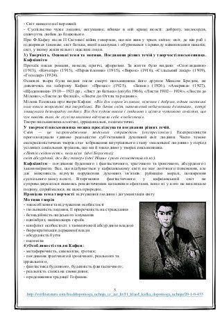 3
http://svitliteraturu.com/load/dopomoga_uchnju_iz_zar_lit/11_klas/f_kafka_dopomoga_uchnju/20-1-0-433
- Світ навколо неї ворожий.
- Суспільство чуже людині, негуманне, вбиває в ній кращі якості: доброту, милосердя,
співчуття, любов до ближнього.
Про Ф.Кафку після ІІ Світової війни говорили, що він жив у трьох світах: світ, де він раб і
підкорявся законам; світ батька, який наказував і обурювався з приводу невиконання наказів;
світ, у якому жили вільні і щасливі люди.
3) Творчість. Основні теми та мотиви. Поєднання різних течій у творчості письменника.
Кафкіанізм
Прозаїк писав романи, новели, притчі, афоризми. За життя було видано: «Споглядання»
(1913), «Кочегар» (1913), «Перевтілення» (1915), «Вирок» (1916), «Сільський лікар» (1919),
«Голодар» (1924).
Основні твори були видані після смерті письменника його другом Максом Бродом, не
дивлячись на заборону Кафки: «Процес» (1925), «Замок» (1926), «Америка» (1927),
«Щоденники» 1910—1923 рр., «Лист до батька» (опубл.1966), «Листи 1902—1924», «Листи до
Мілени», «Листи до Феліції», «Листи до Оттли та родини».
Мілена Есенська про твори Кафки: «Він був сором’язливим, ніжним і добрим, однак написані
ним книги жорстокі та хворобливі. Він бачив світ, наповнений небаченими демонами, котрі
знищували безпорадну людину. Він був художником і людиною з цілком чутливою совістю, що
чув навіть там, де глухі помилково відчували себе в небезпеці».
Твори письменника алогічні, ірраціональні, песимістичні.
У творчості письменника можна прослідкувати поєднання різних течій.
Світ — це нагромадження людських страждань (експресіонізм). Експресіоністи
проголошували єдиною реальністю суб’єктивний духовний світ людини. Часто темою
експресіоністичних творів стає зображення внутрішнього стану «маленької людини» у період
усіляких соціальних зрушень, що ми й знаходимо у творах письменника.
«Потік свідомості», песимізм (ідеї Бергсона);
світ абсурдний, де «Бог помер» (ідеї Ніцше і риси екзистенціалізму).
Кафкіанізм – поєднання буденного і фантастичного, трагічного та іронічного, абсурдного і
закономірного. Все, що відбувається у кафкіанському світі не має логічного пояснення, але
дає можливість відчути порушення духовних зв’язків: руйнацію моралі, поширення
суспільного хаосу в світі. Вторгнення фантастичного у кафкіанський світ не
супроводжувалося якимись романтичними казковими ефектами, воно ні у кого не викликало
подиву, сприймалося, як щось природне.
Провідна тема творчості: відчуження людини і дегуманізація світу
Мотиви творів
- знеособлення та відчуження особистості
- ізольованість людини, її приреченість на страждання
- безнадійність людського існування
- напівбунт, напівпокора героїв
- конфлікт особистості з таємничою й абсурдною владою
- бюрократизація державної влади
- абсурдність буття
- песимізм
4) Особливості стилю Кафки:
- метафоричність, символізм, гротеск;
- поєднання трагічного й іронічного, реального та
ірреального;
- фантастика буденного, буденність фантастичного;
- реальність схожа на сновидіння;
- продовження традиції Гофмана.
 