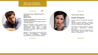 Вот лишь некоторые
режиссеры и артисты:
Московский театр «Мастерская П.Н.
Фоменко»
Юрий Титов
Участвует в спектаклях: "Дар", "Моряки и шлюхи",
"Последние свидания" и др.
Режиссер спектаклей: «Фарс об адвокате Патлене»,
«Последние свидания»
Невероятно обаятельный актер и режиссер. В его
общении с актерами и зрителями нет суеты,
самолюбования, громких фраз, но каждый
присутствующий сразу чувствует спокойное
достоинство и бурлящий глубоко внутри вулкан
творческой страсти.
Закончил ТИ им. Б. Щукина. Учился в NYFA (Нью-
Йоркская Фильмоакадемия, Лос-Анжелес)
на факультете кинорежиссуры. Обладатель
многочисленных наград за собственные фильмы.
видео
Театр Антона Чехова
Любовь Тихомирова
Играла в театре им. Евг. Вахтангова, Сатириконе
и других.
Партнерша Геннадия Хазанова в спектаклях
«Все как у людей» и «Ужин с дураком», которые
много лет с успехом идут в Театре Эстрады.
Председатель множества творческих конкурсов
для детей, преподаватель актерского
мастерства.
Много снимается в кино и на телевидении, в том
числе в проектах «Мужчина во мне», «Условия
контракта» и «Молодожёны».
 