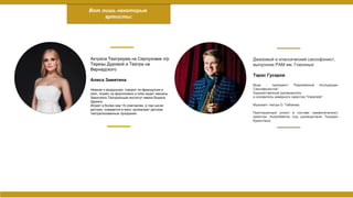 Актриса Театриума на Серпуховке п/р
Терезы Дуровой и Театра на
Вернадского
Алиса Замятина
Нежная и воздушная, говорит по-французски и
поет, играет на фортепиано и лихо водит машину.
Закончила Театральный институт имени Бориса
Щукина.
Играет в более чем 15 спектаклях, в том числе
детских; снимается в кино; организует детские
театрализованные праздники.
Вот лишь некоторые
артисты:
Джазовый и классический саксофонист,
выпускник РАМ им. Гнесиных
Тарас Гусаров
Вице - президент "Евразийской Ассоциации
Саксофонистов"
Художественный руководитель
и основатель камерного оркестра "Imperialis"
Музыкант театра О. Табакова.
Приглашенный солист в составе симфонического
оркестра musicAeterna под руководством Теодора
Курентзиса
 