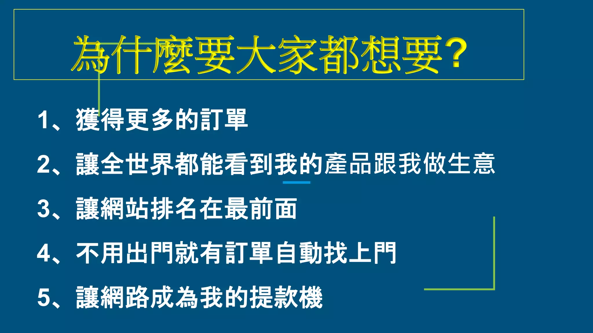 為什麼要大家都想要?
1、獲得更多的訂單
2、讓全世界都能看到我的產品跟我做生意
3、讓網站排名在最前面
4、不用出門就有訂單自動找上門
5、讓網路成為我的提款機
 