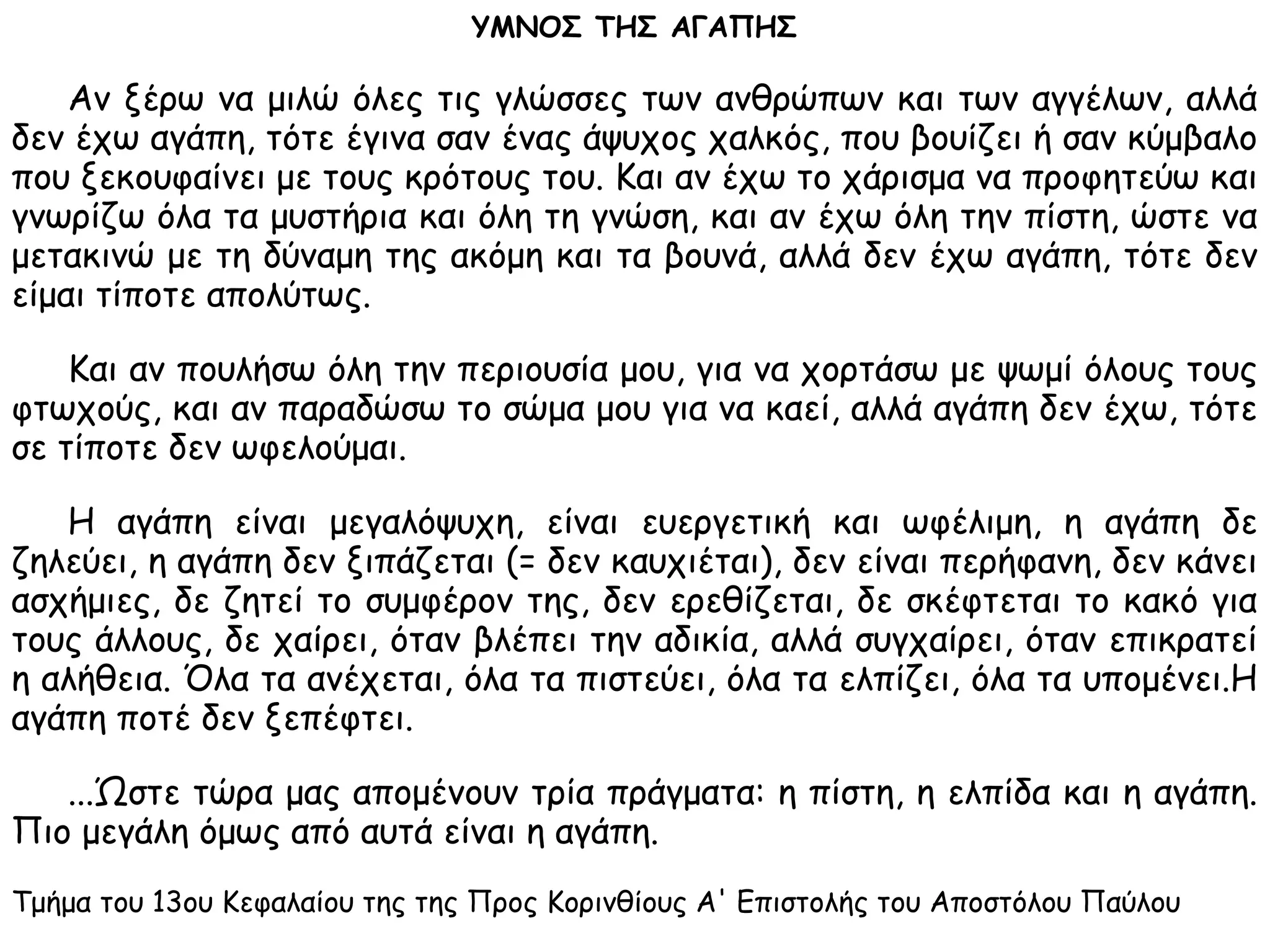 ΥΜΝΟΣ ΤΗΣ ΑΓΑΠΗΣ
Αν ξέρω να μιλώ όλες τις γλώσσες των ανθρώπων και των αγγέλων, αλλά
δεν έχω αγάπη, τότε έγινα σαν ένας άψυχος χαλκός, που βουίζει ή σαν κύμβαλο
που ξεκουφαίνει με τους κρότους του. Και αν έχω το χάρισμα να προφητεύω και
γνωρίζω όλα τα μυστήρια και όλη τη γνώση, και αν έχω όλη την πίστη, ώστε να
μετακινώ με τη δύναμη της ακόμη και τα βουνά, αλλά δεν έχω αγάπη, τότε δεν
είμαι τίποτε απολύτως.
Και αν πουλήσω όλη την περιουσία μου, για να χορτάσω με ψωμί όλους τους
φτωχούς, και αv παραδώσω το σώμα μου για να καεί, αλλά αγάπη δεν έχω, τότε
σε τίποτε δεν ωφελούμαι.
Η αγάπη είναι μεγαλόψυχη, είναι ευεργετική και ωφέλιμη, η αγάπη δε
ζηλεύει, η αγάπη δεν ξιπάζεται (= δεν καυχιέται), δεν είναι περήφανη, δεν κάνει
ασχήμιες, δε ζητεί το συμφέρον της, δεν ερεθίζεται, δε σκέφτεται το κακό για
τους άλλους, δε χαίρει, όταν βλέπει την αδικία, αλλά συγχαίρει, όταν επικρατεί
η αλήθεια. Όλα τα ανέχεται, όλα τα πιστεύει, όλα τα ελπίζει, όλα τα υπομένει.Η
αγάπη ποτέ δεν ξεπέφτει.
...Ώστε τώρα μας απομένουν τρία πράγματα: η πίστη, η ελπίδα και η αγάπη.
Πιο μεγάλη όμως από αυτά είναι η αγάπη.
Τμήμα του 13ου Κεφαλαίου της της Προς Κορινθίους Α' Επιστολής του Αποστόλου Παύλου
 