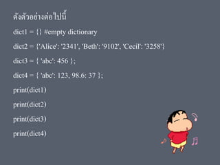 ดังตัวอย่างต่อไปนี้
dict1 = {} #empty dictionary
dict2 = {'Alice': '2341', 'Beth': '9102', 'Cecil': '3258'}
dict3 = { 'abc': 456 };
dict4 = { 'abc': 123, 98.6: 37 };
print(dict1)
print(dict2)
print(dict3)
print(dict4)
 