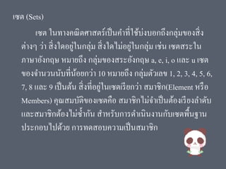 เซต (Sets)
เซต ในทางคณิตศาสตร์เป็นคาที่ใช้บ่งบอกถึงกลุ่มของสิ่ง
ต่างๆ ว่า สิ่งใดอยู่ในกลุ่ม สิ่งใดไม่อยู่ในกลุ่ม เช่น เซตสระใน
ภาษาอังกฤษ หมายถึง กลุ่มของสระอังกฤษ a, e, i, o และ u เซต
ของจานวนนับที่น้อยกว่า 10 หมายถึง กลุ่มตัวเลข 1, 2, 3, 4, 5, 6,
7, 8 และ 9 เป็นต้น สิ่งที่อยู่ในเซตเรียกว่า สมาชิก(Element หรือ
Members) คุณสมบัติของเซตคือ สมาชิกไม่จาเป็นต้องเรียงลาดับ
และสมาชิกต้องไม่ซ้ากัน สาหรับการดาเนินงานกับเซตพื้นฐาน
ประกอบไปด้วย การทดสอบความเป็นสมาชิก
 
