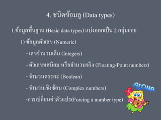 4. ชนิดข้อมลู (Data types)
1.ข้อมูลพื้นฐาน (Basic data types) แบ่งออกเป็น 2 กลุ่มย่อย
1) ข้อมูลตัวเลข (Numeric)
- เลขจานวนเต็ม (Integers)
- ตัวเลขทศนิยม หรือจานวนจริง (Floating-Point numbers)
- จานวนตรรกะ (Boolean)
- จานวนเชิงซ้อน (Complex numbers)
-การเปลี่ยนค่าตัวแปร(Forcing a number type)
 