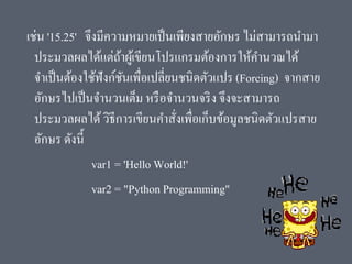 เช่น '15.25' จึงมีความหมายเป็นเพียงสายอักษร ไม่สามารถนามา
ประมวลผลได้แต่ถ้าผู้เขียนโปรแกรมต้องการให้คานวณได้
จาเป็นต้องใช้ฟังก์ชันเพื่อเปลี่ยนชนิดตัวแปร (Forcing) จากสาย
อักษรไปเป็นจานวนเต็ม หรือจานวนจริง จึงจะสามารถ
ประมวลผลได้วิธีการเขียนคาสั่งเพื่อเก็บข้อมูลชนิดตัวแปรสาย
อักษร ดังนี้
var1 = 'Hello World!'
var2 = "Python Programming"
 